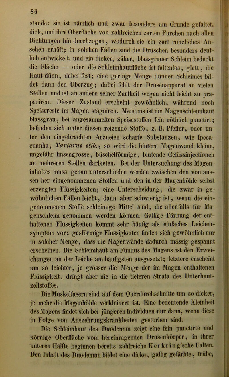 Stande: sie ist nämlich und zwar besonders am Grunde gefaltet, dielt, und ihre Oberfläche von zahlreichen zarten Furchen nach allen Richtungen hindurchzogen, wodurch sie ein zart runzliches An- sehen erhält; in solchen Fällen sind die Dröschen besonders deut- lich entwickelt, und ein dicker, zäher, blassgrauer Schleim bedeckt die Fläche — oder die Schleimhautfläche ist faltenlos, glatt, die Haut dünn, dabei fest; eine geringe Menge dünnen Schleimes bil- det dann den Überzug; dabei fehlt der Drüsenapparat an vielen Stellen und ist an andern seiner Zartheit wegen nicht leicht zu prä- pariren. Dieser Zustand erscheint gewöhnlich, während noch Speisereste im Magen stagniren. Meistens ist die Magenschleimhaut blassgrau, bei angesammelten Speisestoffen fein röthlich punctirt; befinden sich unter diesen reizende Stoffe, z. B. Pfeffer, oder un- ter den eingebrachten Arzneien scharfe Substanzen, wie Ipeca- cuanlia, Tartarus stib., so wird die hintere Magenwand kleine, ungefähr linsengrosse, büschelförmige, blutende Gefässinjectionen an mehreren Stellen darbieten. Bei der Untersuchung des Magen- inhaltes muss genau unterschieden werden zwischen den von aus- sen her eingenommenen Stoffen und den in der Magenhöhle selbst erzeugten Flüssigkeiten; eine Unterscheidung, die zwar in ge- wöhnlichen Fällen leicht, dann aber schwierig ist, wenn die ein- genommenen Stoffe schleimige Mittel sind, die allenfalls für Ma- genschleim genommen werden können. Gallige Färbung der ent- haltenen Flüssigkeiten kommt sehr häufig als einfaches Leichen- symptom vor; gasförmige Flüssigkeiten finden sich gewöhnlich nur in solcher Menge, dass die Magenwände dadurch mässig gespannt erscheinen. Die Schleimhaut am Fundus des Magens ist den Erwei- chungen an der Leiche am häufigsten ausgesetzt; letztere erscheint um so leichter, je grösser die Menge der im Magen enthaltenen Flüssigkeit, dringt aber nie in die tieferen Strata des Unterhaut- zellstoffes. Die Muskelfasern sind auf dem Querdurchschnitte um so dicker, je mehr die Magenhöhle verkleinert ist. Eine bedeutende Kleinheit des Magens findet sich bei jüngeren Individuen nur dann, wenn diese in Folge von Auszehrungskrankheiten gestorben sind. Die Schleimhaut des Duodenum zeigt eine fein punctirte und körnige Oberfläche vom hereinragenden Drüsenkörper, in ihrer unteren Hälfte beginnen bereits zahlreiche Ker kr in g’sche Falten. Den Inhalt des Duodenum bildet eine dicke, gallig gefärbte, trübe,