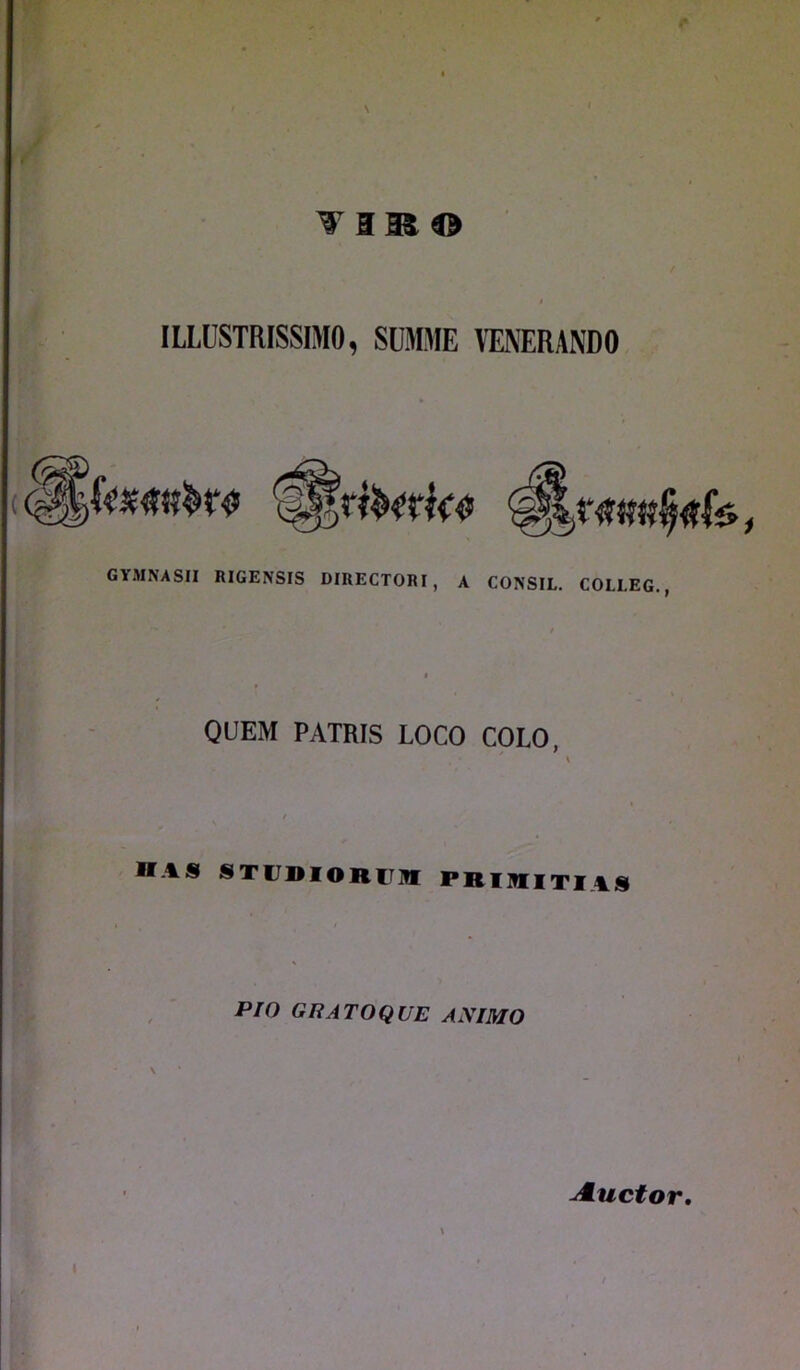 \ vais® ILLUSTRISSIMO, SUMME VENERANDO GYMNASII RIGENSIS DIRECTORI, A CONSIL. COI.I.EG., QUEM PATRIS LOCO COLO, HAS STI DIORTIV PRIMITIIS Pio G Ii AT O QUE ANIMO A.uctor,