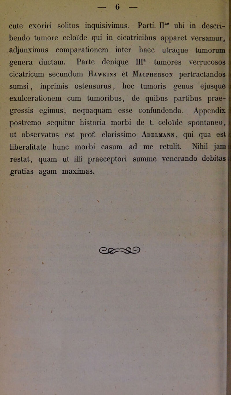 cute exoriri solitos inquisivimus. Parti IIae ubi in descri- bendo tumore celoide qui in cicatricibus apparet versamur, adjunximus comparationem inter haec utraque tumorum genera ductam. Parte denique IIP tumores verrucosos cicatricum secundum Hawkins et Macpiierson pertractandos sumsi, inprimis ostensurus, hoc tumoris genus ejusque exulcerationem cum tumoribus, de quibus partibus prae- gressis egimus, nequaquam esse confundenda. Appendix postremo sequitur historia morbi de t. celoide spontaneo, ut observatus est prof. clarissimo Adelmann, qui qua est liberalitate hunc morbi casum ad me retulit. Nihil jam restat, quam ut illi praeceptori summe venerando debitas gratias agam maximas.