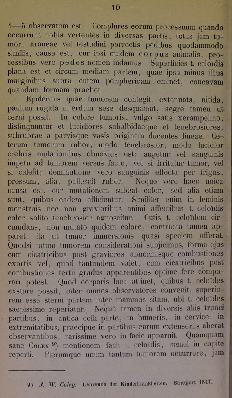 1—5 observatum est. Complures eorum processuum quando occurrunt nobis vertentes in diversas partis, totus jam tu- mor, araneae vel testudini porrectis pedibus quodammodo similis, causa est, cur ipsi quidem corpus animalis, pro- cessibus vero pedes nomen indamus. Superficies t. celoidis plana est et circum mediam partem, quae ipsa minus illius marginibus supra cutem periphericam eminet, concavam quandam formam praebet. Epidermis quae tumorem contegit, extenuata, nitida, paulum rugata interdum sese desquamat, aegre tamen ut cerni possit. In colore tumoris, vulgo satis xerampelino, distinguuntur et lucidiores subalbidaeque et tenebrosiores, subrubrae a parvisque vasis originem ducentes lineae. Ce- terum tumorum rubor, modo tenebrosior, modo lucidior crebris mutationibus obnoxius est: augetur vel sanguinis impetu ad tumorem versus facto, vel si irritatur tumor, vel si calefit; deminutione vero sanguinis effecta per frigus, pressum, alia, pallescit rubor. Neque vero haec unica causa est, cur mutationem subeat color, sed alia etiam sunt, quibus eadem efficiuntur. Similiter enim in feminis menstruis nec non gravioribus animi affectibus t, celoidis color solito tenebrosior agnoscitur. Cutis t. celoidem cir- cumdans, non mutato quidem colore, contracta tamen ap- paret, ita ut tumor immersionis quasi speciem offerat. Quodsi totum tumorem considerationi subjicimus, forma ejus cum cicatricibus post graviores abnormisque combustiones exortis vel, quod tantundem valet, cum cicatricibus post combustiones tertii gradus apparentibus optime fere compa- rari potest. Quod corporis loca attinet, quibus t. celoides exstare possit, inter omnes observatores convenit, superio- rem esse sterni partem inter mammas sitam, ubi t, celoides saepissime reperiatur. Neque tamen in diversis aliis trunci partibus, in antica colli parte, in humeris, in cervice, in extremitatibus, praecipue in partibus earum extensoriis aberat observantibus; rarissime vero in facie apparuit. Quamquam sane Coley lJ) mentionem facit t. celoidis, semel in capite reperti. Plerumque unum tantum tumorem occurrere, jam 9) ./. TV. Colcy. Lehrbuch der Kinderkranklieiten. Stnttgart 1847.