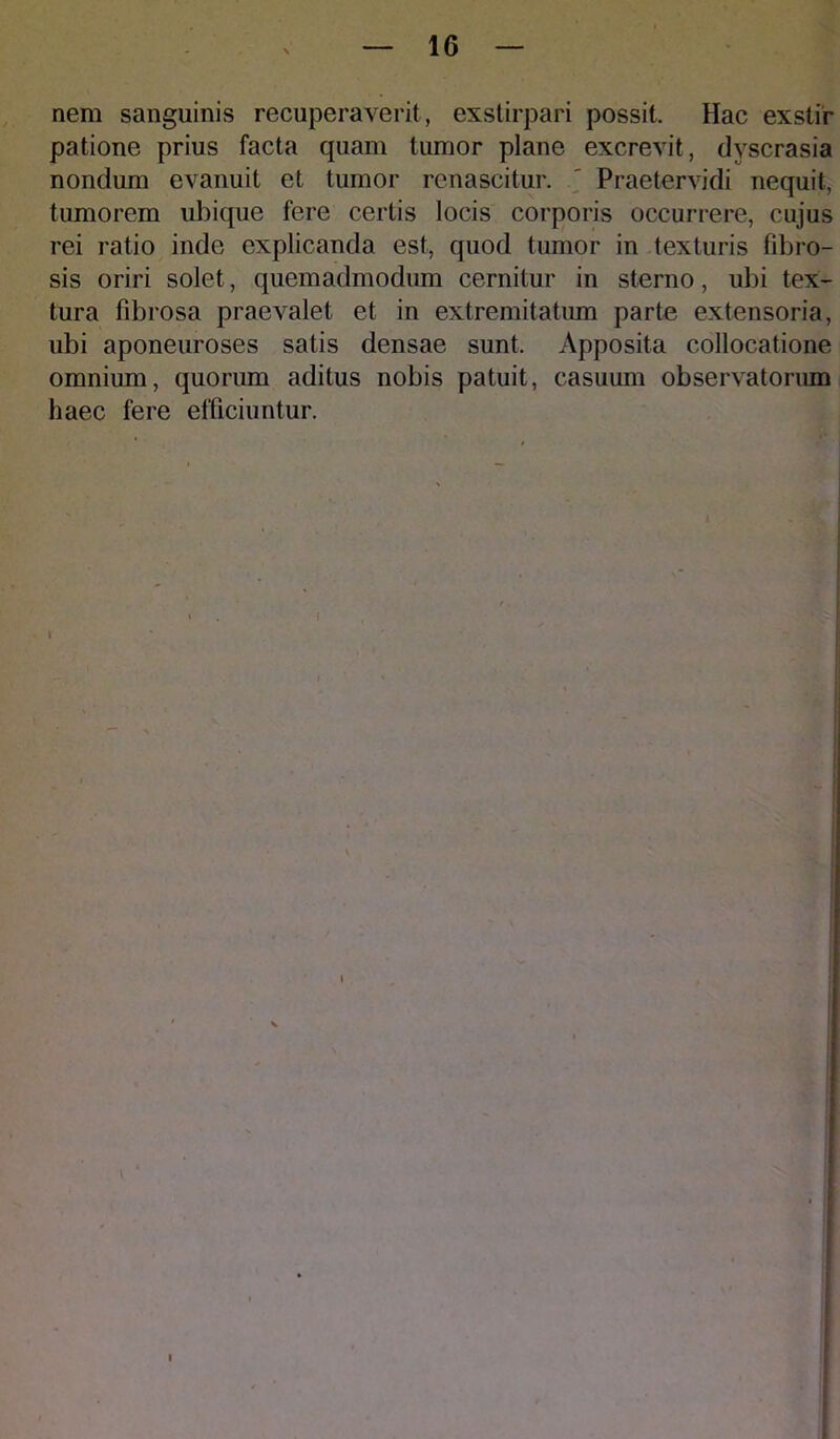 nem sanguinis recuperaverit, exstirpari possit. Hac exstir patione prius facta quam tumor plane excrevit, dyscrasia nondum evanuit et tumor renascitur. ' Praetervidi nequit, tumorem ubique fere certis locis corporis occurrere, cujus rei ratio inde explicanda est, quod tumor in texturis fibro- sis oriri solet, quemadmodum cernitur in sterno, ubi tex- tura fibrosa praevalet et in extremitatum parte extensoria, ubi aponeuroses satis densae sunt. Apposita collocatione omnium, quorum aditus nobis patuit, casuum observatorum haec fere efficiuntur.