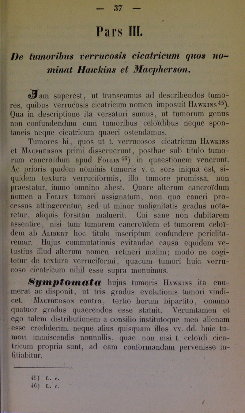 Pars III. De tumoribus verrucosis cicatricum quos no- minat Hawkins et Macpherson. sUain superest, ut transeamus ad describendos tumo- res, quibus verrucosis cicatricum nomen imposuit Hawkins45). Qua in descriptione ita versaturi sumus, ut tumorum genus non confundendum cum tumoribus celoulibus neque spon- taneis neque cicatricum quaeri ostendamus. Tumores hi, quos ut t. verrucosos cicatricum Hawkins et Macpherson primi disseruerunt, posthac sub titulo tumo- rum cancroidum apud Follin 46) in quaestionem venerunt. Ac prioris quidem nominis tumoris v. c. sors iniqua est, si- quidem textura verruciformis, illo tumore promissa, non praestatur, iinmo omnino abest. Quare alterum cancroidum nomen a Follin tumori assignatum, non quo cancri pro- cessus attingerentur, sed ut minor malignitatis gradus nota- retur, aliquis forsitan maluerit. Cui sane non dubitarem assentire, nisi tum tumorem cancroTdem et tumorem celoi- dem ab Alibert hoc titulo inscriptum confundere periclita- remur. Hujus commutationis evitandae caysa equidem ve- tustius illud alterum nomen retineri malim; modo ne cogi- tetur de textura verruciformi, quacum tumori huic verru- coso cicatricum nihil esse supra monuimus. Symp tom at a hujus tumoris Hawkins ita enu- merat ac disponit, ut tris gradus evolutionis tumori vindi- cet, Macpherson contra, tertio horum bipartito, omnino quatuor gradus quaerendos esse statuit. Verumtamen et ego talem distributionem a consilio institutoque meo alienam esse crediderim, neque alius quisquam illos vv. dd. huic tu- mori immiscendis nonnullis, quae non nisi l. celoidi cica- tricum propria sunt, ad eam conformandam pervenisse in- fitiabitur. 45) L. c. 4G) I,. c. /