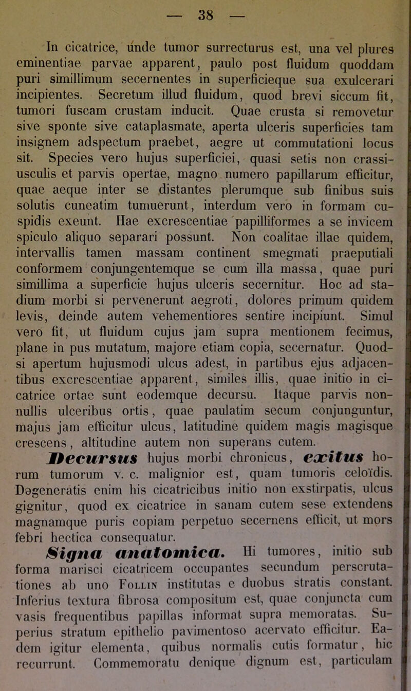 In cicatrice, unde tumor surrecturus est, una vel plures eminentiae parvae apparent, paulo post fluidum quoddam puri simillimum secernentes in superficieque sua exulcerari incipientes. Secretum illud fluidum, quod brevi siccum fit, tumori fuscam crustam inducit. Quae crusta si removetur sive sponte sive cataplasmate, aperta ulceris superficies tam insignem adspectum praebet, aegre ut commutationi locus sit. Species vero hujus superficiei, quasi setis non crassi- usculis et parvis opertae, magno numero papillarum efficitur, quae aeque inter se .distantes plerumque sub finibus suis solutis cuneatim tumuerunt , interdum vero in formam cu- spidis exeunt. Hae excrescentiae papilliformes a se invicem spiculo aliquo separari possunt. Non coalitae illae quidem, intervallis tamen massam continent smegmati praeputiali conformem conjungentemque se cum illa massa, quae puri simillima a superficie hujus ulceris secernitur. Hoc ad sta- dium morbi si pervenerunt aegroti, dolores primum quidem levis, deinde autem vehementiores sentire incipiunt. Simul vero fit, ut fluidum cujus jam supra mentionem fecimus, plane in pus mutatum, majore etiam copia, secernatur. Quod- si apertum hujusmodi ulcus adest, in partibus ejus adjacen- tibus excrescentiae apparent, similes illis, quae initio in ci- catrice ortae sunt eodemque decursu. Itaque parvis non- nullis ulceribus ortis, quae paulatim secum conjunguntur, majus jam efficitur ulcus, latitudine quidem magis magisque crescens, altitudine autem non superans cutem. DecurSUS hujus morbi chronicus, eocitUS ho- rum tumorum v. c. malignior est, quam tumoris celoidis. Degeneratis enim his cicatricibus initio non exstirpatis, ulcus gignitur, quod ex cicatrice in sanam cutem sese extendens magnamque puris copiam perpetuo secernens efficit, ut mors febri hectica consequatur. Signa anatomica. Hi tumores, initio sub forma marisci cicatricem occupantes secundum perscruta- tiones ab uno Follin institutas e duobus stratis constant. Inferius textura fibrosa compositum est, quae conjuncta cum vasis frequentibus papillas informat supra memoratas. Su- perius stratum epithelio pavimentoso acervato efficitur. Ea- dem igitur elementa, quibus normalis cutis formatur, hic recurrunt. Commemoratu denique dignum est, particulam