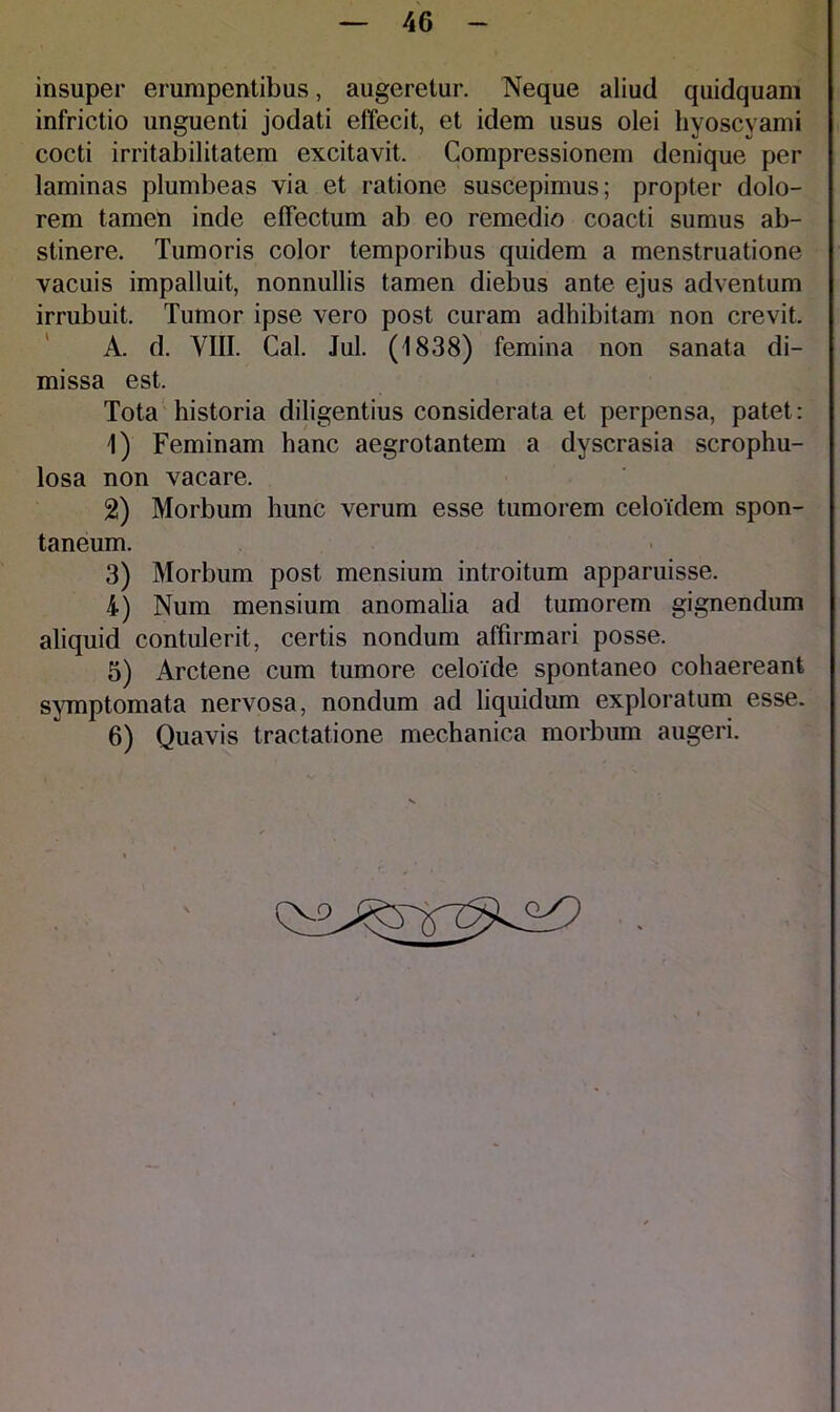 insuper erumpentibus, augeretur. Neque aliud quidquam infrictio unguenti jodati effecit, et idem usus olei hyoscyami cocti irritabilitatem excitavit. Compressionem denique per laminas plumbeas via et ratione suscepimus; propter dolo- rem tamen inde effectum ab eo remedio coacti sumus ab- stinere. Tumoris color temporibus quidem a menstruatione vacuis impalluit, nonnullis tamen diebus ante ejus adventum irrubuit. Tumor ipse vero post curam adhibitam non crevit. A. d. VIII. Cal. Jul. (1838) femina non sanata di- missa est. Tota historia diligentius considerata et perpensa, patet: 1) Feminam hanc aegrotantem a dyscrasia scrophu- losa non vacare. 2) Morbum hunc verum esse tumorem celoidem spon- taneum. 3) Morbum post mensium introitum apparuisse. 4) Num mensium anomalia ad tumorem gignendum aliquid contulerit, certis nondum affirmari posse. 5) Arctene cum tumore celoide spontaneo cohaereant symptomata nervosa, nondum ad liquidum exploratum esse. 6) Quavis tractatione mechanica morbum augeri.