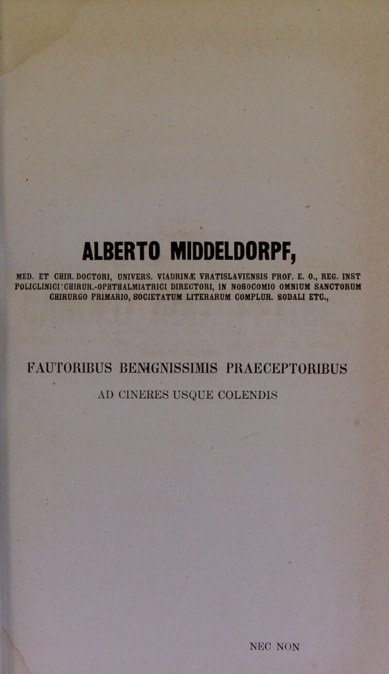 ALBERTO MIDDELDORPF, MED. ET CHIR. DOCTORI, DNIVERS. VIADRIN£ VRATISLAVIENSIS PROF. E. 0., REG. INST P0LICLIN1CI CHIRUR.-0PHTHALMIATRICI DIRECTORI, IN NOSOCOMIO OMNIUM SANCTORUM CHIRURGO PRIMARIO, SOCIETATUM LITERARUM COMPLUR. SODALI ETC., FAUTORIBUS BENIGNISSIMIS PRAECEPTORIBUS AD CINERES USQUE COLENDIS NEC NON