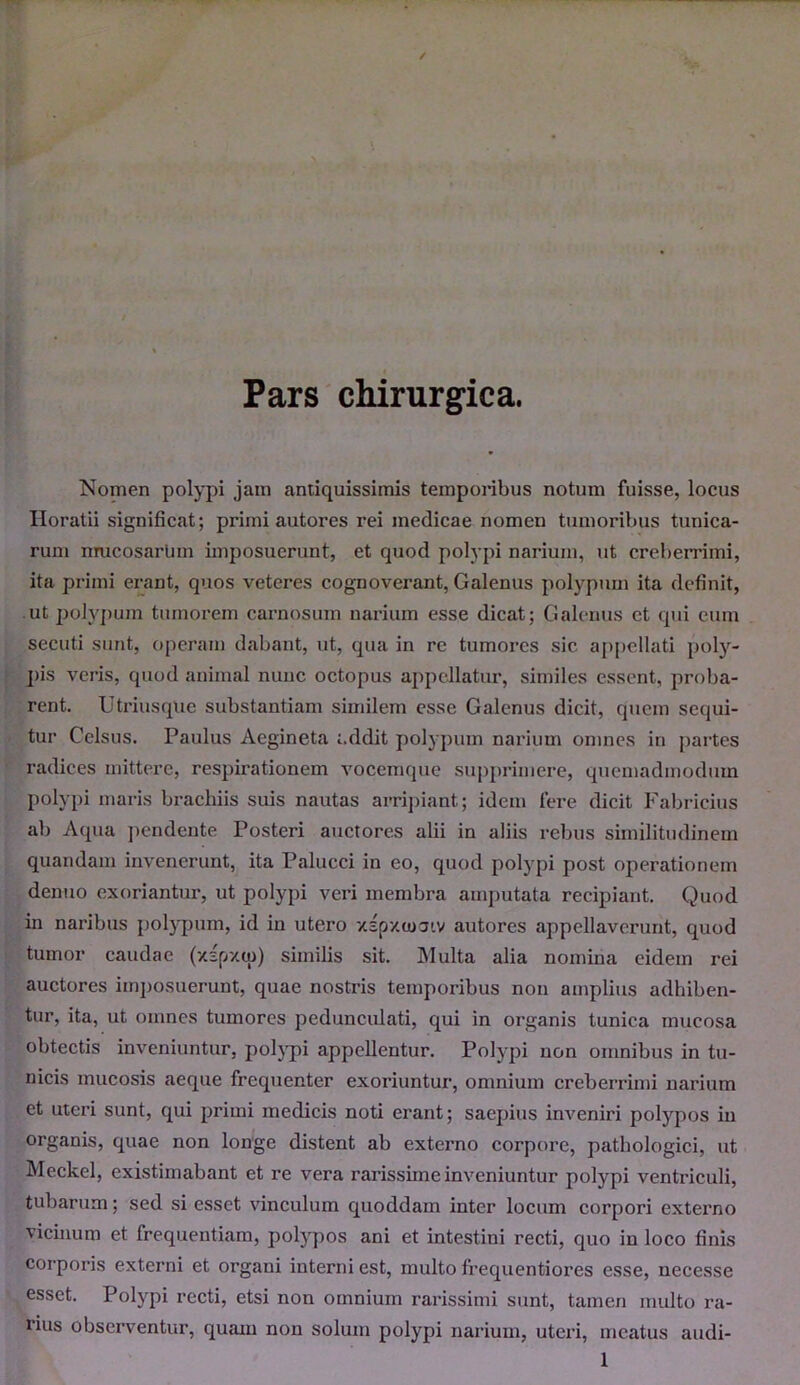 Pars chirurgica. Nomen polypi jam antiquissimis temporibus notum fuisse, locus Horatii significat; primi autores rei medicae nomen tumoribus tunica- rum mucosarlim imposuerunt, et quod polypi narium, ut creberrimi, ita primi erant, quos veteres cognoverant, Galenus polypum ita definit, ut polypum tumorem carnosum narium esse dicat; Galenus ct qui eum secuti sunt, operam dabant, ut, qua in rc tumores sic appellati poly- pis veris, quod animal nunc octopus appellatur, similes essent, proba- rent. Utriusque substantiam similem esse Galenus dicit, quem sequi- tur Celsus. Paulus Aegineta addit polypum narium omnes in partes radices mittere, respirationem vocemque supprimere, quemadmodum polypi maris brachiis suis nautas arripiant; idem fere dicit Fabricius ab Aqua pendente Posteri auctores alii in aliis rebus similitudinem quandam invenerunt, ita Palucci in eo, quod polypi post operationem denuo exoriantur, ut polypi veri membra amputata recipiant. Quod in naribus polypum, id in utero xsp/ojaiv autores appellaverunt, quod tumor caudae (xspxip) similis sit. Multa alia nomina eidem rei auctores imposuerunt, quae nostris temporibus non amplius adhiben- tur, ita, ut omnes tumores pedunculati, qui in organis tunica mucosa obtectis inveniuntur, polypi appellentur. Polypi non omnibus in tu- nicis mucosis aeque frequenter exoriuntur1, omnium creberrimi narium et uteri sunt, qui primi medicis noti erant; saepius inveniri polypos in organis, quae non longe distent ab externo corpore, pathologici, ut Meckel, existimabant et re vera rarissime inveniuntur polypi ventriculi, tubarum; sed si esset vinculum quoddam inter locum corpori externo vicinum et frequentiam, polypos ani et intestini recti, quo in loco finis corporis externi et organi interni est, multo frequentiores esse, necesse esset. Polypi recti, etsi non omnium rarissimi sunt, tamen multo ra- lius observentur, quam non solum polypi narium, uteri, meatus audi-