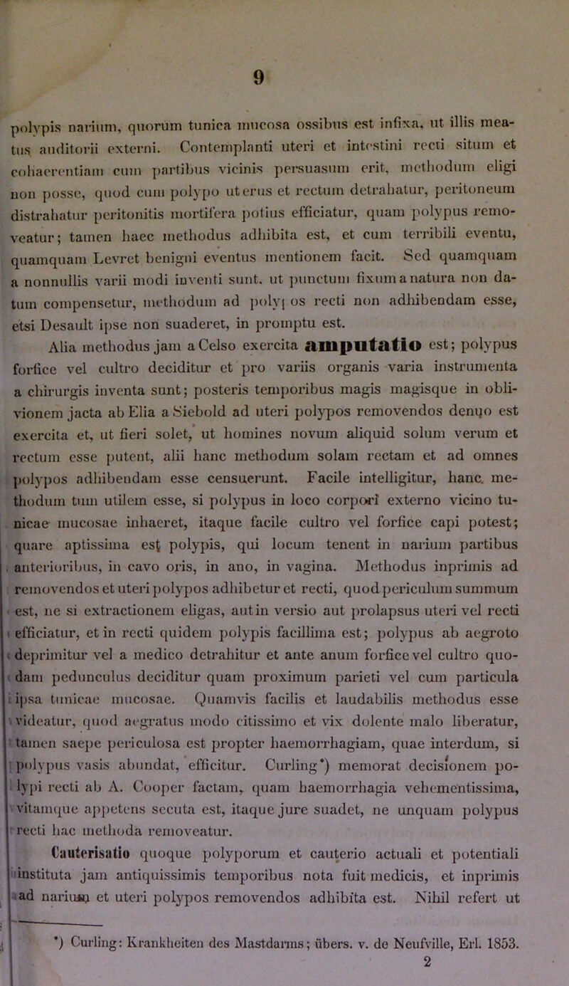 polypis narium, quorum tunica mucosa ossibus est infixa, ut illis mea- tus auditorii externi. Contemplanti uteri et intestini recti situm et cohaerentiam cum partibus vicinis persuasum erit, methodum eligi non posse, quod cum polypo uterus et rectum detrahatur, peritoneum distrahatur peritonitis mortifera potius efficiatur, quam polypus remo- veatur; tamen haec methodus adhibita est, et cum terribili eventu, quamquam Levret benigni eventus mentionem facit. Sed quamquam a nonnullis varii modi inventi sunt, ut punctum fixum a natura non da- tum compensetur, methodum ad polyj os recti non adhibendam esse, etsi Desault ipse non suaderet, in promptu est. Alia methodus jam a Celso exercita amputatio est; polypus forfice vel cultro deciditur et pro variis organis varia instrumenta a chirurgis inventa sunt; posteris temporibus magis magisque in obli- vionem jacta ab Elia aSiebold ad uteri polypos removendos denqo est exercita et, ut fieri solet, ut homines novum aliquid solum verum et rectum esse initent, alii hanc methodum solam rectam et ad omnes polypos adhibendam esse censuerunt. Facile intelligitur, hanc, me- thodum tum utilem esse, si polypus in loco corpori externo vicino tu- nicae mucosae inhaeret, itaque facile cultro vel forfice capi potest; quare aptissima est polypis, qui locum tenent in narium partibus anterioribus, in cavo oris, in ano, in vagina. Methodus inprimis ad removendos et uteri polypos adhibetur et recti, quod periculum summum i est, ne si extractionem eligas, autin versio aut prolapsus uteri vel recti efficiatur, et in recti quidem polypis facillima est; polypus ab aegroto deprimitur vel a medico detrahitur et ante anum forfice vel cultro quo- dam pedunculus deciditur quam proximum parieti vel cum particula ipsa tunicae mucosae. Quamvis facilis et laudabilis methodus esse videatur, quod aegratus modo citissimo et vix dolente malo liberatur, tamen saepe periculosa est propter haemorrhagiam, quae interdum, si polypus vasis abundat, efficitur. Curling*) memorat decisionem po- lypi recti ab A. Cooper factam, quam haemorrhagia vehcmentissima, vitamque appetens secuta est, itaque jure suadet, ne unquam polypus recti hac metlioda removeatur. Cautrrisatio quoque polyporum et cauterio actuali et potentiali instituta jam antiquissimis temporibus nota fuit medicis, et inprimis ad narium et uteri polypos removendos adhibita est. Nihil refert ut ') Curling: Krankheiten des Mastdanns; ubers. v. de Neufville, Eli. 1853.