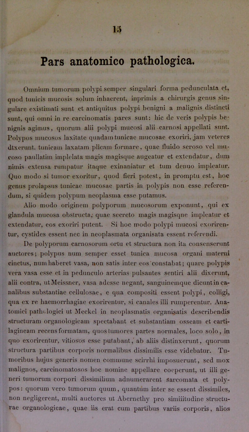 Pars anatomico pathologica. Omnium tumorum polypi semper singulari forma pedunculata et, quod tunicis mucosis solum inhaerent, inprimis a chirurgis genus sin- gulare existimati sunt et antiquitus polypi benigni a malignis distincti sunt, qui omni in re carcinomatis pares sunt: hic de veris polypis be- nignis agimus, quorum alii polypi mucosi alii carnosi appellati sunt. Polypos mucosos laxitate quadam tunicae mucosae exoriri, jam veteres dtxerunt. tunicam laxatam plicam formare, quae fluido seroso vel mu- coso paullatim implelata magis magisque augeatur et extendatur, dum nimis extensa rumpatur itaque exinaniatur et tum denuo impleatur. Quo modo si tumor exoritur, quod fieri potest, in promptu est, hoc genus prolapsus tunicae mucosae partis in polypis non esse referen- dum, si quidem polypum neoplasma esse putamus. Alio modo originem polyporum mucosorum exponunt, qui ex glandula mucosa obstructa, quae secreto magis magisqne impleatur et extendatur, eos exoriri putent. Si hoc modo polypi mucosi exoriren- tur, cystides essent nec in neoplasmata organisata essent referendi. De polyporum carnosorum ortu et structura non ita consenserunt auctores; polypus nuin semper esset tunica mucosa organi materni cinctus, numhaberet vasa, non satis inter eos constabat; quare polypis vera vasa esse et in pedunculo arterias pulsantes sentiri alii dixerunt, alii contra, utMeissner, vasa adesse negant, sanguinemque dicuntin ca- nalibus substantiae cellulosae, e qua compositi essent polypi, colligi, qua ex re haemorrhagiae exorirentur, si canales illi rumperentur. Ana- tomici pathologici ut Meckel in neoplasmatis organisatis describendis structuram organologicam spectabant et substantiam osseam et carti- lagineam recens formatam, quos tumores partes normales, loco solo, in quo exorirentur, vitiosos esse putabant, ab aliis distinxerunt, quorum structura partibus corporis normalibus dissimilis esse videbatur. Tu- moribus hujus generis nomen commune scirrhi imposuerunt, sed mox malignos, carcinomatosos hoc nomine appellare coeperunt, ut illi ge- neri tumorum corpori dissimilium adnumerarent sarcomata et poly- pos : quorum vero tumorum quum, quantum inter se essent dissimiles, non negligerent, multi auctores ut Aberncthy pro simiiitudine structu- rae organologicae, quae iis erat cum partibus variis corporis, alios