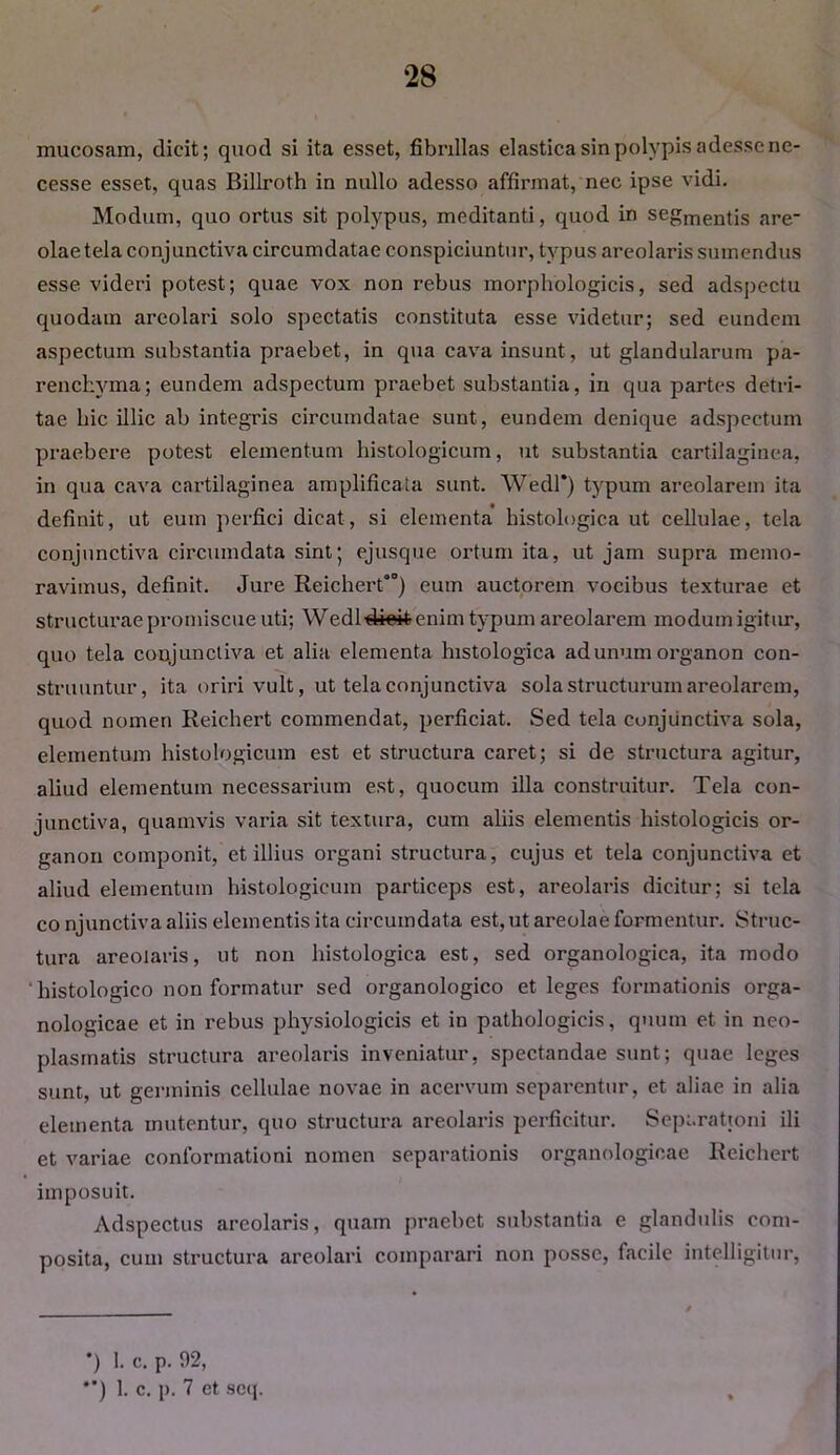 mucosam, dicit; quod si ita esset, fibrillas elastica sin polypis adesse ne- cesse esset, quas Billroth in nullo adesso affirmat, nec ipse vidi. Modum, quo ortus sit polypus, meditanti, quod in segmentis are- olae tela conjunctiva circumdatae conspiciuntur, typus areolaris sumendus esse videri potest; quae vox non rebus morphologicis, sed adspectu quodam areolari solo spectatis constituta esse videtur; sed eundem aspectum substantia praebet, in qua cava insunt, ut glandularum pa- renchyma; eundem adspectum praebet substantia, in qua partes detri- tae hic illic ab integris circumdatae sunt, eundem denique adspectum praebere potest elementum histologicum, ut substantia cartilaginea, in qua cava cartilaginea amplificata sunt. Wedl* **)) typum areolarem ita definit, ut eum perfici dicat, si elementa histologica ut cellulae, tela conjunctiva circumdata sint; ejusque ortum ita, ut jam supra memo- ravimus, definit. Jure Reichert00) eum auctorem vocibus texturae et structurae promiscue uti; Wedld+eifcenim typum areolarem modum igitur, quo tela conjunctiva et alia elementa histologica ad unum organon con- struuntur, ita oriri vult, ut tela conjunctiva sola structurum areolarem, quod nomen Reichert commendat, perficiat. Sed tela conjunctiva sola, elementum histologicum est et structura caret; si de structura agitur, aliud elementum necessarium est, quocum illa construitur. Tela con- junctiva, quamvis varia sit textura, cum aliis elementis histologicis or- ganon componit, et illius organi structura, cujus et tela conjunctiva et aliud elementum histologicum particeps est, areolaris dicitur; si tela co njunctiva aliis elementis ita circumdata est, ut areolae formentur. Struc- tura areolaris, ut non histologica est, sed organologica, ita modo histologico non formatur sed organologico et leges formationis orga- nologicae et in rebus physiologicis et in pathologicis, quum et in neo- plasmatis structura areolaris inveniatur, spectandae sunt; quae leges sunt, ut germinis cellulae novae in acervum separentur, et aliae in alia elementa mutentur, quo structura areolaris perficitur. Separationi ili et variae conformationi nomen separationis organologicae Reichert imposuit. Adspectus areolaris, quam praebet substantia e glandulis com- posita, cum structura areolari comparari non posse, facile intelligitur, *) 1. c. p. 02, **) 1. c. p. 7 et seq.