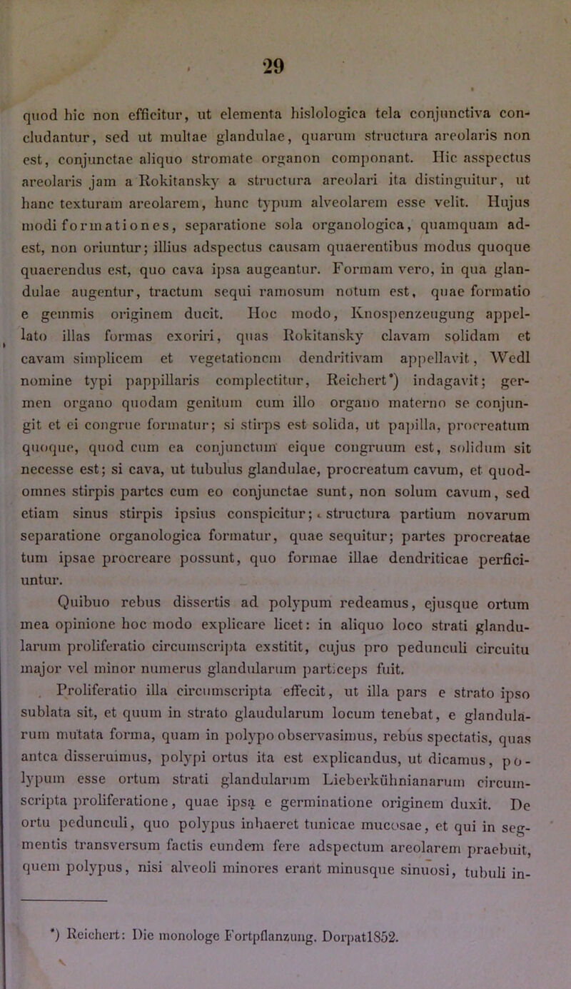 quod hic non efficitur, ut elementa hislologiea tela conjunctiva con- cludantur, sed ut multae glandulae, quarum structura areolaris non est, conjunctae aliquo stromate organon componant. Hic asspectus areolaris jam a Rokitansky a structura areolari ita distinguitur, ut hanc texturam areolarem, hunc typum alveolarem esse velit. Hujus modi formationes, separatione sola organologica, quamquam ad- est, non oriuntur; illius adspectus causam quaerentibus modus quoque quaerendus est, quo cava ipsa augeantur. Formam vero, in qua glan- dulae augentur, tractum sequi ramosum notum est, quae formatio e gemmis originem ducit. Hoc modo, Ivnospenzeugung appel- lato illas formas exoriri, quas Rokitansky clavam solidam et cavam simplicem et vegetationem dendritivam appellavit, Wedl nomine typi pappillaris complectitur, Reichert*) indagavit; ger- men organo quodam genitum cum illo organo materno se conjun- git et ei congrue formatur; si stirps est solida, ut papilla, procreatum quoque, quod cum ea conjunctum eique congruum est, solidum sit necesse est; si cava, ut tubulus glandulae, procreatum cavum, et quod- omnes stirpis partes cum eo conjunctae sunt, non solum cavum, sed etiam sinus stirpis ipsius conspicitur ;* structura partium novarum separatione organologica formatur, quae sequitur; partes procreatae tum ipsae procreare possunt, quo formae illae dendriticae perfici- untur. Quibuo rebus dissertis ad polypum redeamus, ejusque ortum mea opinione hoc modo explicare licet: in aliquo loco strati glandu- larum proliferatio circumscripta exstitit, cujus pro pedunculi circuitu major vel minor numerus glandularum particeps fuit. Proliferatio illa circumscripta efiecit, ut illa pars e strato ipso sublata sit, et quum in strato glaudularum locum tenebat, e glandula- rum mutata forma, quam in polypo observasimus, rebus spectatis, quas antea disseruimus, polypi ortus ita est explicandus, ut dicamus, po- lypum esse ortum strati glandularum Lieberkiihnianaruin circum- scripta proliferatione, quae ipsa e germinatione originem duxit. De ortu pedunculi, quo polypus inhaeret tunicae mucosae, et qui in seg- mentis transversum factis eundem fere adspectum areolarem praebuit, quem polypus, nisi alveoli minores erant minusque sinuosi, tubuli in- *) Reichert: Die monologe Fortpflanzung. Dorpatl852. v