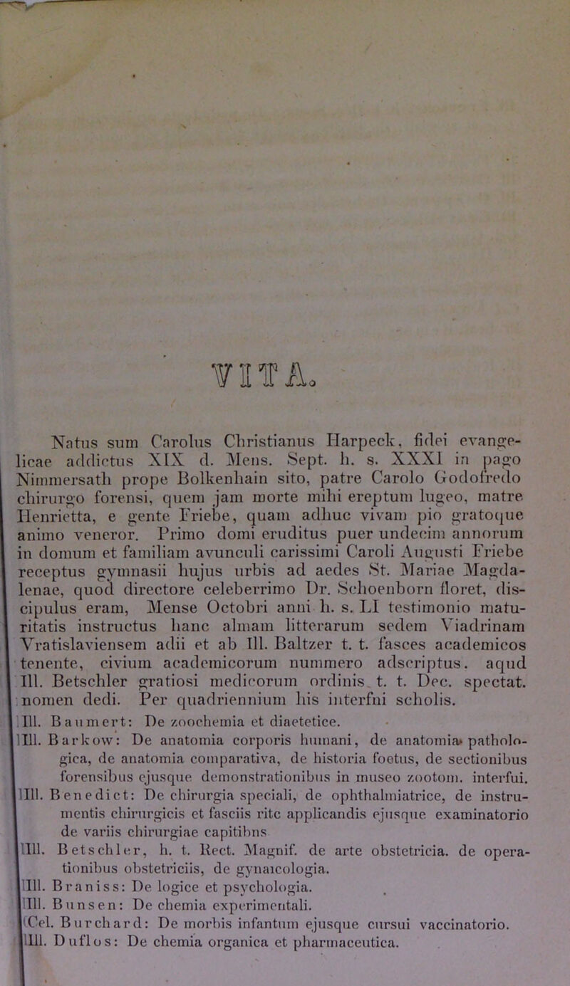 Natus sum Carolus Christianus Ilarpeck, fidei evange- licae addictus XIX d. Mens. Sept. h. s. XXXI in pago Nimmersatli prope Bolkenliain sito, patre Carolo Godofredo chirurgo forensi, quem jam morte mihi ereptum lugeo, matre Henrietta, e gente Friebe, quam adhuc vivam pio gratoque animo veneror. Primo domi eruditus puer undecim annorum in domum et familiam avunculi carissimi Caroli Augusti Friebe receptus gymnasii hujus urbis ad aedes St. Mariae Magda- lenae, quod directore celeberrimo Dr. Schoenborn floret, dis- cipulus eram, Mense Octobri anni h. s. LI testimonio matu- ritatis instructus hanc almam litterarum sedem Viadrinam Vratislaviensem adii et ab 111. Baltzer t. t. fasces academicos tenente, civium academicorum nummero adsoriptus. aqud 111. Betschler gratiosi medicorum ordinis t. t. Dec. spectat. , nomen dedi. Per quadriennium his interfni scholis. 111. Baumert: De zoochemia et diaetetice, lllll. Barkow: De anatomia corporis humani, de anatomia* patholo- gica, de anatomia comparativa, de historia foetus, de sectionibus forensibus ejusque demonstrationibus in museo zootom. interfui. 11111. B en e di c t: De chirurgia speciali, de ophthalmiatrice, de instru- mentis chirurgicis et fasciis rite applicandis ejusque examinatorio de variis chirurgiae capitibns lllll. Betschler, h. t. Rect. Magnif. de arte obstetricia, de opera- tionibus obstetriciis, de gynaicologia. lllll. Braniss: De logice et psychologia. lllll. Bunsen: De chemia experimentali. iCCel. Burchard: De morbis infantum ejusque cursui vaccinatorio. lllll. Duflos: De chemia organica et pharmaceutica.