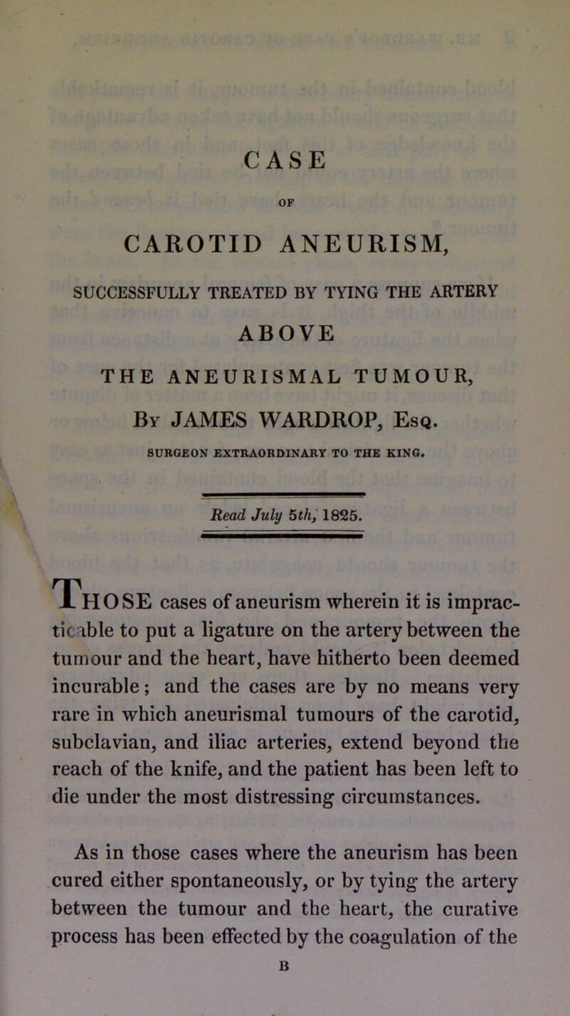 CASE CAROTID ANEURISM, SUCCESSFULLY TREATED BY TYING THE ARTERY ABOVE THE ANEURISMAL TUMOUR, By JAMES WARDROP, Esq. SURGEON EXTRAORDINARY TO THE KING. Read July 5th, 1825. JL HOSE cases of aneurism wherein it is imprac- ticable to put a ligature on the artery between the tumour and the heart, have hitherto been deemed incurable; and the cases are by no means very rare in which aneurismal tumours of the carotid, subclavian, and iliac arteries, extend beyond the reach of the knife, and the patient has been left to die under the most distressing circumstances. As in those cases where the aneurism has been cured either spontaneously, or by tying the artery between the tumour and the heart, the curative process has been effected by the coagulation of the B