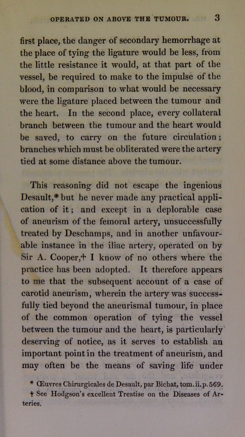 first place, the danger of secondary hemorrhage at the place of tying the ligature would be less, from the little resistance it would, at that part of the vessel, be required to make to the impulse of the blood, in comparison to what would be necessary were the ligature placed between the tumour and the heart. In the second place, every collateral branch between the tumour and the heart would be saved, to carry on the future circulation; branches which must be obliterated were the artery tied at some distance above the tumour. This reasoning did not escape the ingenious Desault,* but he never made any practical appli- cation of it; and except in a deplorable case of aneurism of the femoral artery, unsuccessfully treated by Deschamps, and in another unfavour- able instance in the iliac artery, operated on by Sir A. Cooper/i1 I know of no others where the practice has been adopted. It therefore appears to me that the subsequent account of a case of carotid aneurism, wherein the artery was success- fully tied beyond the aneurismal tumour, in place of the common operation of tying the vessel between the tumour and the heart, is particularly deserving of notice, as it serves to establish an important point in the treatment of aneurism, and may often be the means of saving life under * CEuvres Chirurgicales de Desault, par Bichat, tom. ii.p. 569. t See Hodgson’s excellent Treatise on the Diseases of Ar- teries.