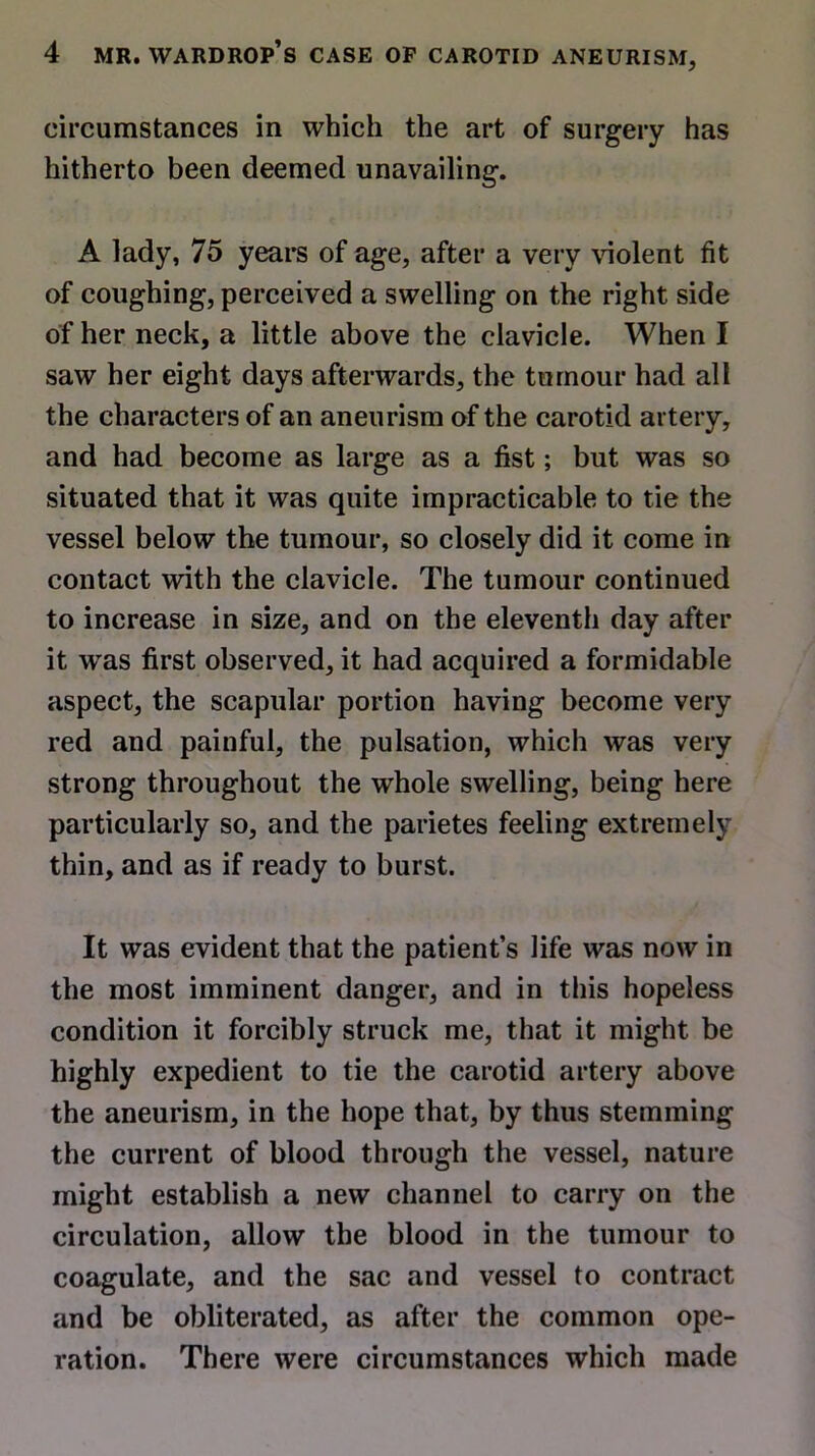 circumstances in which the art of surgery has hitherto been deemed unavailing. A lady, 75 years of age, after a very violent fit of coughing, perceived a swelling on the right side of her neck, a little above the clavicle. When I saw her eight days afterwards, the tumour had all the characters of an aneurism of the carotid artery, and had become as large as a fist; but was so situated that it was quite impracticable to tie the vessel below the tumour, so closely did it come in contact with the clavicle. The tumour continued to increase in size, and on the eleventh day after it wras first observed, it had acquired a formidable aspect, the scapular portion having become very red and painful, the pulsation, which was very strong throughout the whole swelling, being here particularly so, and the parietes feeling extremely thin, and as if ready to burst. It was evident that the patient’s life was now in the most imminent danger, and in this hopeless condition it forcibly struck me, that it might be highly expedient to tie the carotid artery above the aneurism, in the hope that, by thus stemming the current of blood through the vessel, nature might establish a new channel to carry on the circulation, allow the blood in the tumour to coagulate, and the sac and vessel to contract and be obliterated, as after the common ope- ration. There were circumstances which made