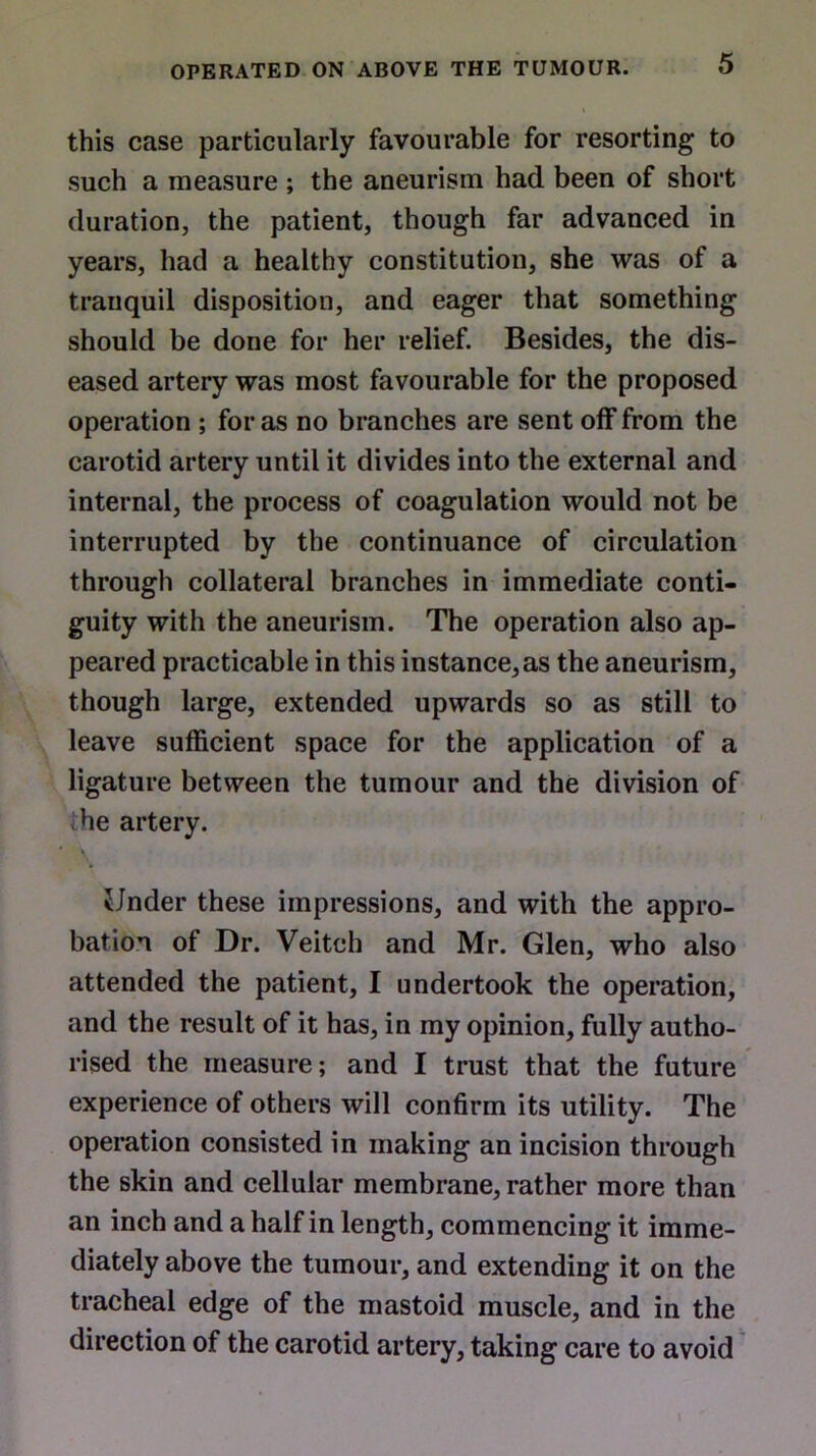 this case particularly favourable for resorting to such a measure ; the aneurism had been of short duration, the patient, though far advanced in years, had a healthy constitution, she was of a tranquil disposition, and eager that something should be done for her relief. Besides, the dis- eased artery was most favourable for the proposed operation ; for as no branches are sent off from the carotid artery until it divides into the external and internal, the process of coagulation would not be interrupted by the continuance of circulation through collateral branches in immediate conti- guity with the aneurism. The operation also ap- peared practicable in this instance,as the aneurism, though large, extended upwards so as still to leave sufficient space for the application of a ligature between the tumour and the division of he artery. iJnder these impressions, and with the appro- bation of Dr. Veitch and Mr. Glen, who also attended the patient, I undertook the operation, and the result of it has, in my opinion, fully autho- rised the measure; and I trust that the future experience of others will confirm its utility. The operation consisted in making an incision through the skin and cellular membrane, rather more than an inch and a half in length, commencing it imme- diately above the tumour, and extending it on the tracheal edge of the mastoid muscle, and in the direction of the carotid artery, taking care to avoid