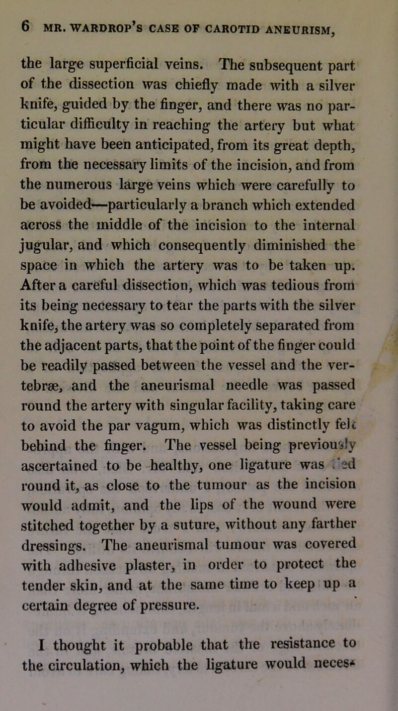 the large superficial veins. The subsequent part of the dissection was chiefly made with a silver knife, guided by the finger, and there was no par- ticular difficulty in reaching the artery but what might have been anticipated, from its great depth, from the necessary limits of the incision, and from the numerous large veins which were carefully to be avoided—particularly a branch which extended across the middle of the incision to the internal jugular, and which consequently diminished the space in which the artery was to be taken up. After a careful dissection, which was tedious from its being necessary to tear the parts with the silver knife, the artery was so completely separated from the adjacent parts, that the point of the finger could be readily passed between the vessel and the ver- tebrae, and the aneurismal needle was passed round the artery with singular facility, taking care to avoid the par vagum, which was distinctly felc behind the finger. The vessel being previously ascertained to be healthy, one ligature was i ed round it, as close to the tumour as the incision would admit, and the lips of the wound were stitched together by a suture, without any farther dressings. The aneurismal tumour was covered with adhesive plaster, in order to protect the tender skin, and at the same time to keep up a certain degree of pressure. I thought it probable that the resistance to the circulation, which the ligature would neces*