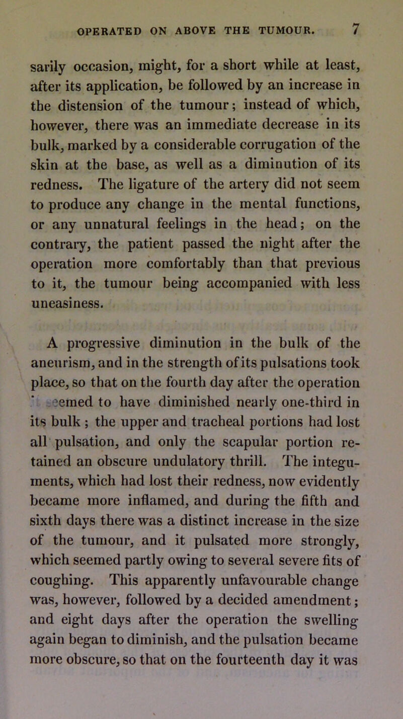 sarily occasion, might, for a short while at least, after its application, be followed by an increase in the distension of the tumour; instead of which, however, there was an immediate decrease in its bulk, marked by a considerable corrugation of the skin at the base, as well as a diminution of its redness. The ligature of the artery did not seem to produce any change in the mental functions, or any unnatural feelings in the head; on the contrary, the patient passed the night after the operation more comfortably than that previous to it, the tumour being accompanied with less uneasiness. A progressive diminution in the bulk of the aneurism, and in the strength of its pulsations took place, so that on the fourth day after the operation ?emed to have diminished nearly one-third in its bulk ; the upper and tracheal portions had lost all pulsation, and only the scapular portion re- tained an obscure undulatory thrill. The integu- ments, which had lost their redness, now evidently became more inflamed, and during the fifth and sixth days there was a distinct increase in the size of the tumour, and it pulsated more strongly, which seemed partly owing to several severe fits of coughing. This apparently unfavourable change was, however, followed by a decided amendment; and eight days after the operation the swelling again began to diminish, and the pulsation became more obscure, so that on the fourteenth day it was