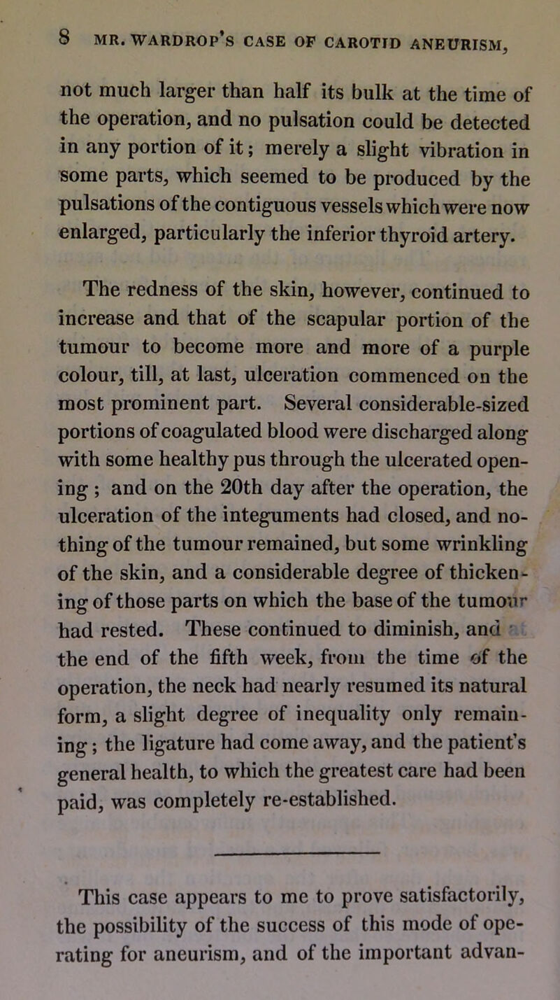 not much larger than half its bulk at the time of the operation, and no pulsation could be detected in any portion of it; merely a slight vibration in some parts, which seemed to be produced by the pulsations of the contiguous vessels which were now enlarged, particularly the inferior thyroid artery. The redness of the skin, however, continued to increase and that of the scapular portion of the tumour to become more and more of a purple colour, till, at last, ulceration commenced on the most prominent part. Several considerable-sized portions of coagulated blood were discharged along with some healthy pus through the ulcerated open- ing ; and on the 20th day after the operation, the ulceration of the integuments had closed, and no- thing of the tumour remained, but some wrinkling of the skin, and a considerable degree of thicken- ing of those parts on which the base of the tumour had rested. These continued to diminish, and the end of the fifth week, from the time of the operation, the neck had nearly resumed its natural form, a slight degree of inequality only remain- ing ; the ligature had come away, and the patient’s general health, to which the greatest care had been paid, was completely re-established. This case appears to me to prove satisfactorily, the possibility of the success of this mode of ope- rating for aneurism, and of the important advan-