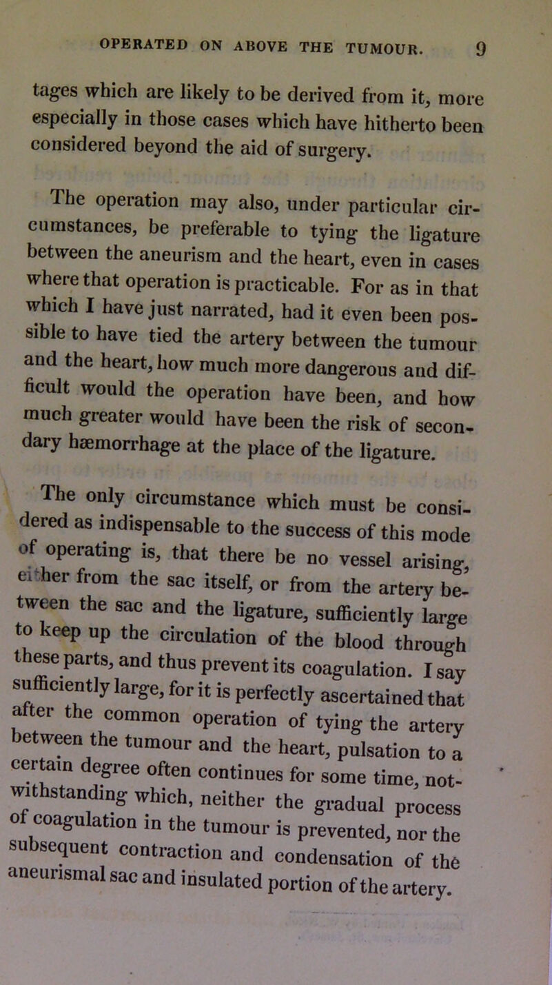 tagcs which are likely to be derived from it, more especially in those cases which have hitherto been considered beyond the aid of surgery. The operation may also, under particular cir- cumstances, be preferable to tying the ligature between the aneurism and the heart, even in cases where that operation is practicable. For as in that which I have just narrated, had it even been pos- sible to have tied the artery between the tumour and the heart, bow much more dangerous and dif- ficult would the operation have been, and how much greater would have been the risk of secon- dary haemorrhage at the place of the ligature. The only circumstance which must be consi- dered as indispensable to the success of this mode Of operating is, that there be no vessel arising, e. her from the sac itself, or from the artery be- tween the sac and the ligature, sufficiently large to keep up the circulation of the blood through t ese parts, and thus prevent its coagulation. I say sufficiently large, for it is perfectly ascertained that a ter the common operation of tying the artery etween the tumour and the heart, pulsation to a certain degree often continues for some time, not- withstanding Which, neither the gradual process Of coagulation in the tumour is prevented, nor the subsequent contraction and condensation of the aneunsmal sac and insulated portion of the artery.