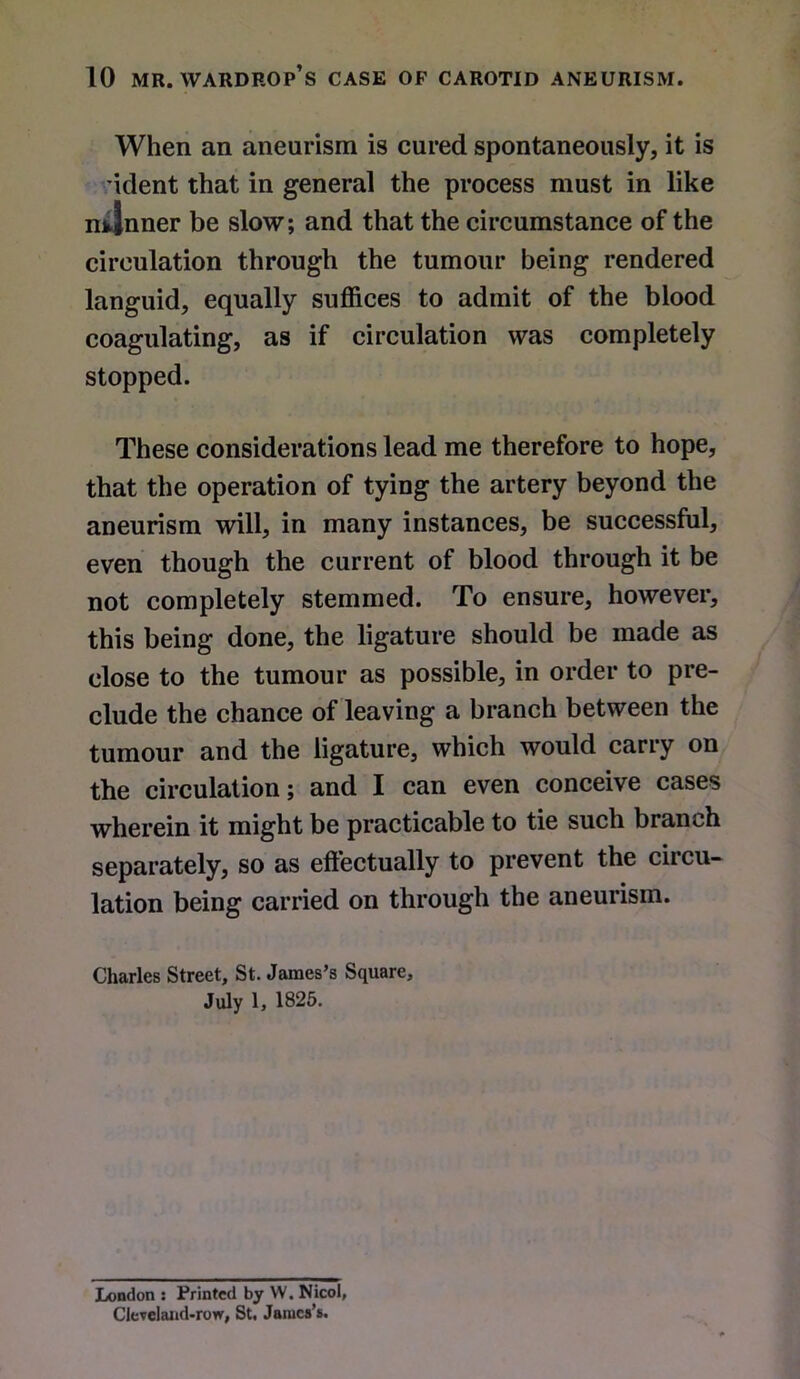 When an aneurism is cured spontaneously, it is ident that in general the process must in like n4nner be slow; and that the circumstance of the circulation through the tumour being rendered languid, equally suffices to admit of the blood coagulating, as if circulation was completely stopped. These considerations lead me therefore to hope, that the operation of tying the artery beyond the aneurism will, in many instances, be successful, even though the current of blood through it be not completely stemmed. To ensure, however, this being done, the ligature should be made as close to the tumour as possible, in order to pre- clude the chance of leaving a branch between the tumour and the ligature, which would carry on the circulation; and I can even conceive cases wherein it might be practicable to tie such branch separately, so as effectually to prevent the circu- lation being carried on through the aneurism. Charles Street, St. James’s Square, July 1, 1825. London : Printed by W. Nicol, Cleveland-row, St. James’s.