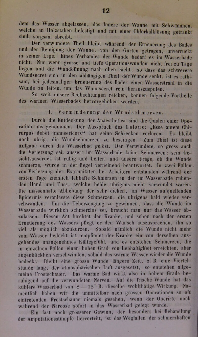 dem das Wasser abgelassen, das Innere der VVanne mit Schwämmen, welche an Ilolzsläben befestigt und mit einer Chlorkalklösung getränkt sind, sorgsam ahreibt. Der verwundete Theil bleibt während der Erneuerung des Bades und der Reinigung der Wanne, von den Gurten getragen, unverrückt in seiner Lage. Eines Verbandes der Wunde bedarf es im Wasserbade nicht. Nur wenn grosse und tiefe Operationswunden nicht frei zu Tage liegen und die Wundöflnung nach oben siebt, so dass das schwerere Wundsecret sich in den abhängigen Theil der Wunde senkt, ist es rath- sam, bei jedesmaliger Erneuerung des Bades einen Wasserstrahl in die Wunde zu leiten, um das Wundsecret rein herauszuspiilen. So weit unsere Beobachtungen reichen, können folgende Vorlheile des warmen Wasserbades hervorgehoben werden. 1. Verminderung der Wundschmerzen. Durch die Entdeckung der Anaesthetica sind die Qualen einer Ope- ration uns genommen. Der Ausspruch des Celsus: „Esse autem Chi- rurgus delret immisericors“ hat seine Schrecken verloren. Es bleibt noch übrig, die Wundschmerzen zu beseitigen. Zum Theil ist diese Aufgabe durch das Wasserbad gelöst. Der Verwundete, so gross auch die Verletzung sei, äussert im Wasserbade keine Schmerzen; sein Ge- sichtsausdruck ist ruhig und heiter, und unsere Frage, oh die Wunde schmerze, wurde in der Regel verneinend beantwortet. In zwei Fällen von Verletzung der Extremitäten hei Arbeitern entstanden während der ersten Tage ziemlich lebhafte Schmerzen in der im Wasserbade ruhen- den Hand und Fuss, welche beide übrigens nicht verwundet waren. Die massenhafte Abhebung der sehr dicken, im Wasser aufquellenden Epidermis veranlasste diese Schmerzen, die übrigens bald wieder ver- schwanden. Um die Ueberzeugung zu gewinnen, dass die Wunde im Wasserbade wirklich schmerzlos sei, braucht man nur das Wasser ab- zulassen. Diesen Act fürchtet der Kranke, und schon nach der ersten Erneuerung des Wassers pflegt er den Wunsch auszusprechen, ihn so viel als möglich abzukürzen. Sobald nämlich die Wunde nicht mehr vom Wasser bedeckt ist, empfindet der Kranke ein von derselben aus- gehendes unangenehmes Kältegefühl, und es entstehen Schmerzen, die in einzelnen Fällen einen hohen Grad von Lebhaftigkeit erreichten, aber augenblicklich verschwinden, sobald das warme Wasser wieder die Wunde bedeckt. Bleibt eine grosse Wunde längere Zeit, z. B. eine Viertel- stunde lang, der atmosphärischen Luft ausgesetzl, so entstehen allge- meine Frostschauer. Das warme Bad wirkt also in hohem Grade be- ruhigend auf die verwundeten Nerven. Auf die frische Wunde hat das kühlere Wasserbad von 8 — 15°R. dieselbe wohllhätige Wirkung. Na- mentlich haben wir die unmittelbar nach grossen Operationen so oft eintretenden Frostschauer niemals gesehen, wenn der Operirle noch während der Narcose sofort in das Wasserbad gelegt wurde. Ein fast noch grösserer Gewinn, der besonders hei Behandlung der Ampulationsslümpfe hervorlrilt, ist das Wegfallen der schmerzhaften