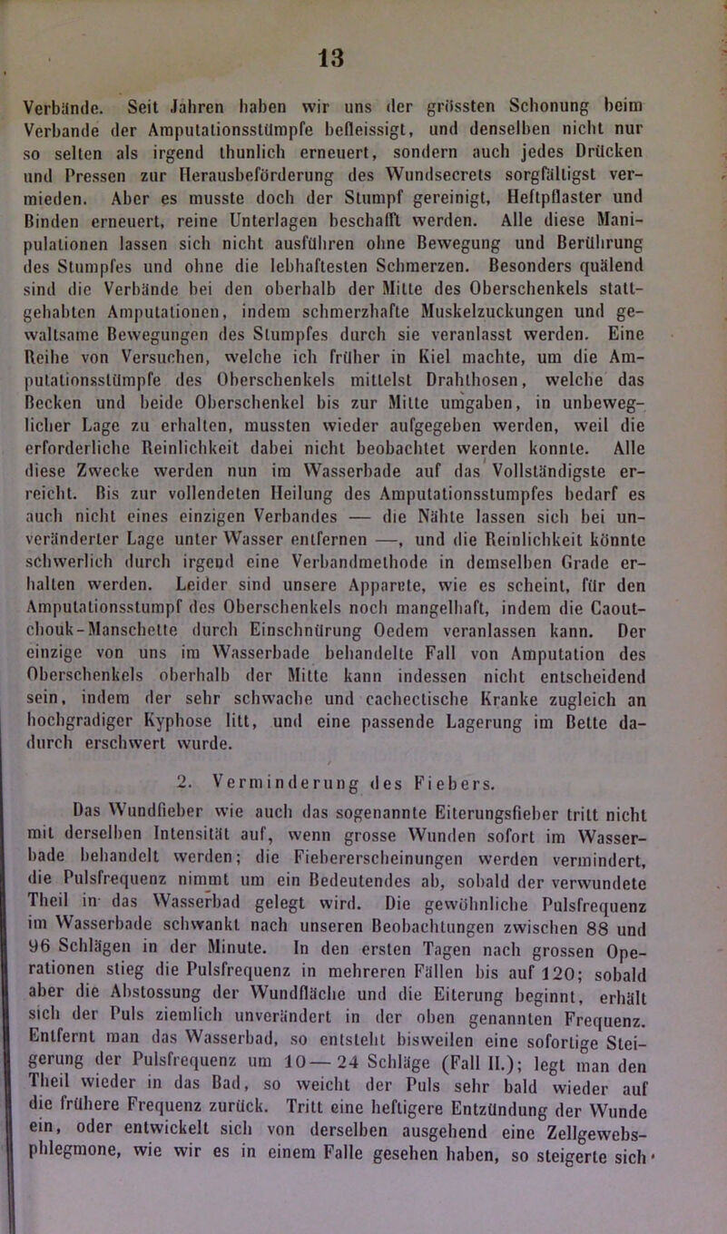 Verbünde. Seit Jahren haben wir uns der grössten Schonung heim Verbände der Amputalionsslümpfe befleissigt, und denselben nicht nur so selten als irgend thunlich erneuert, sondern auch jedes Drücken und Pressen zur Herausbeförderung des Wundsecrets sorgfälligst ver- mieden. Aber es musste doch der Stumpf gereinigt, Heftpflaster und Binden erneuert, reine Unterlagen beschafft, werden. Alle diese Mani- pulationen lassen sich nicht ausführen ohne Bewegung und Berührung des Stumpfes und ohne die lebhaftesten Schmerzen. Besonders quälend sind die Verbände bei den oberhalb der Milte des Oberschenkels statt- gehabten Amputationen, indem schmerzhafte Muskelzuckungen und ge- waltsame Bewegungen des Stumpfes durch sie veranlasst werden. Eine Reihe von Versuchen, welche ich früher in Kiel machte, um die Am- putationsslümpfe des Oberschenkels mittelst Drahlhosen, welche das Becken und beide Oberschenkel bis zur Milte umgaben, in unbeweg- licher Lage zu erhalten, mussten wieder aufgegeben werden, weil die erforderliche Reinlichkeit dabei nicht beobachtet werden konnte. Alle diese Zwecke werden nun im Wasserbade auf das Vollständigste er- reicht. Bis zur vollendeten Heilung des Amputationsstumpfes bedarf es auch nicht eines einzigen Verbandes — die Nähte lassen sich bei un- veränderter Lage unter Wasser entfernen —, und die Reinlichkeit könnte schwerlich durch irgend eine Verbandmethode in demselben Grade er- hallen werden. Leider sind unsere Apparete, wie es scheint, für den Amputationsstumpf des Oberschenkels noch mangelhaft, indem die Caout- chouk-Manschette durch Einschnürung Oedem veranlassen kann. Der einzige von uns im Wasserbade behandelte Fall von Amputation des Oberschenkels oberhalb der Mitte kann indessen nicht entscheidend sein, indem der sehr schwache und eachectische Kranke zugleich an hochgradiger Kyphose litt, und eine passende Lagerung im Bette da- durch erschwert wurde. 2. Verminderung des Fiebers. Das Wundfieber wie auch das sogenannte Eiterungsfieber tritt nicht mit derselben Intensität auf, wenn grosse Wunden sofort im Wasser- bade behandelt werden; die Fiebererscheinungen werden vermindert, die Pulsfrequenz nimmt um ein Bedeutendes ab, sobald der verwundete Tlieil in das Wasserbad gelegt wird. Die gewöhnliche Pulsfrequenz im Wasserbade schwankt nach unseren Beobachtungen zwischen 88 und 96 Schlägen in der Minute. In den ersten Tagen nach grossen Ope- rationen stieg die Pulsfrequenz in mehreren Fällen bis auf 120; sobald aber die Abstossung der Wundfläche und die Eiterung beginnt, erhält sich der Puls ziemlich unverändert in der oben genannten Frequenz. Entfernt man das Wasserbad, so entsteht bisweilen eine sofortige Stei- gerung der Pulsfrequenz um 10—24 Schläge (Fall II.); legt man den Theil wieder in das Bad, so weicht der Puls sehr bald wieder auf die frühere Frequenz zurück. Tritt eine heftigere Entzündung der Wunde ein, oder entwickelt sich von derselben ausgehend eine Zellgewebs- phlegmone, wie wir es in einem Falle gesehen haben, so steigerte sich •