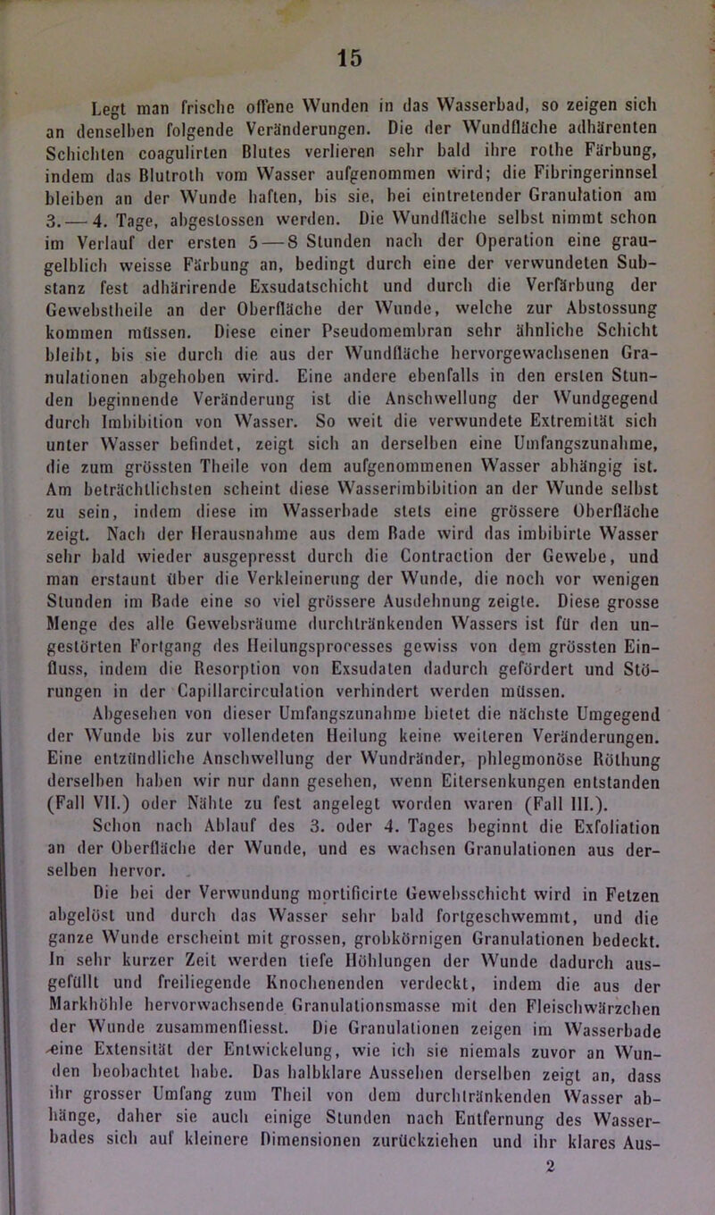 Legt man frische offene Wunden in das Wasserbad, so zeigen sich an denselben folgende Veränderungen. Die der Wundfläche adhärenten Schichten coagulirten Blutes verlieren sehr bald ihre rothe Färbung, indem das Blutroth vom Wasser aufgenommen wird; die Fibringerinnsel bleiben an der Wunde haften, bis sie, bei eintretender Granulation am 3. — 4. Tage, abgeslossen werden. Die Wundfläche seihst nimmt schon im Verlauf der ersten 5 — 8 Stunden nach der Operation eine grau- gelblich weisse Färbung an, bedingt durch eine der verwundeten Sub- stanz fest adhärirende Exsudatschicht und durch die Verfärbung der Gewebstheile an der Oberfläche der Wunde, welche zur Abstossung kommen müssen. Diese einer Pseudomembran sehr ähnliche Schicht bleibt, bis sie durch die aus der Wundfläche hervorgewachsenen Gra- nulationen abgehoben wird. Eine andere ebenfalls in den ersten Stun- den beginnende Veränderung ist die Anschwellung der Wundgegend durch Imbibition von Wasser. So weil die verwundete Extremität sich unter Wasser befindet, zeigt sich an derselben eine Umfangszunahme, die zum grössten Theile von dem aufgenommenen Wasser abhängig ist. Am beträchtlichsten scheint diese Wasserimbibition an der Wunde selbst zu sein, indem diese im Wasserbade stets eine grössere Oberfläche zeigt. Nach der Herausnahme aus dem Bade wird das imbibirte Wasser sehr bald wieder ausgepresst durch die Contraction der Gewebe, und man erstaunt über die Verkleinerung der Wunde, die noch vor wenigen Stunden im Bade eine so viel grössere Ausdehnung zeigte. Diese grosse Menge des alle Gewebsräume durchtränkenden Wassers ist für den un- gestörten Fortgang des Heilungsproresses gewiss von dem grössten Ein- fluss, indem die Resorption von Exsudaten dadurch gefördert und Stö- rungen in der Capillarcirculation verhindert werden müssen. Abgesehen von dieser Umfangszunahme bietet die nächste Umgegend der Wunde bis zur vollendeten Heilung keine weiteren Veränderungen. Eine entzündliche Anschwellung der Wundränder, phlegmonöse Röthung derselben haben wir nur dann gesehen, wenn Eitersenkungen entstanden (Fall VII.) oder Nähte zu fest angelegt worden waren (Fall 111.). Schon nach Ablauf des 3. oder 4. Tages beginnt die Exfoliation an der Oberfläche der Wunde, und es wachsen Granulationen aus der- selben hervor. Die hei der Verwundung mortificirle Gewebsschicht wird in Fetzen abgelüsl und durch das Wasser sehr bald fortgeschwemmt, und die ganze Wunde erscheint mit grossen, grobkörnigen Granulationen bedeckt. In sehr kurzer Zeit werden tiefe Höhlungen der Wunde dadurch aus- gefüllt und freiliegende Knochenenden verdeckt, indem die aus der Markhöhle hervorwachsende Granulalionsmasse mit den Fleischwärzchen der Wunde zusammenfliesst. Die Granulationen zeigen im Wasserbade -eine Extensität der Entwickelung, wie ich sie niemals zuvor an Wun- den beobachtet habe. Das halbklare Aussehen derselben zeigt an, dass ihr grosser Umfang zum Theil von dem durchtränkenden Wasser ab- hänge, daher sie auch einige Stunden nach Entfernung des Wasser- bades sich auf kleinere Dimensionen zurückziehen und ihr klares Aus- 2