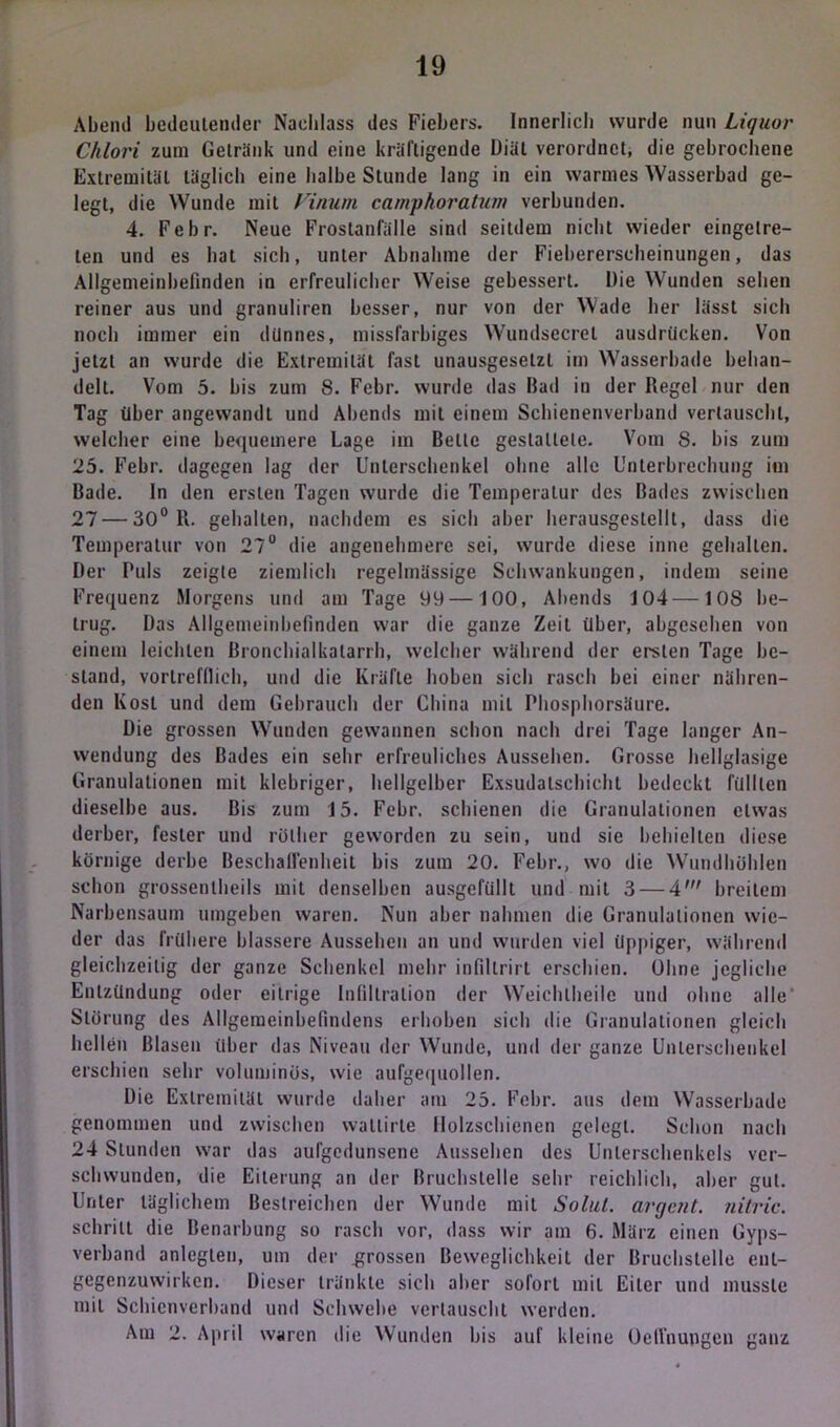 Abend bedeutender Nachlass des Fiebers. Innerlich wurde nun Liquor Chlori zum Getränk und eine kräftigende Diät verordnet, die gebrochene Extremität täglich eine halbe Stunde lang in ein warmes Wasserbad ge- legt, die Wunde mit Vinum camphoratum verbunden. 4. Febr. Neue Frostanfälle sind seitdem nicht wieder eingelre- len und es bat sich, unter Abnahme der Fiebererscheinungen, das Allgemeinbefinden in erfreulicher Weise gebessert. Die Wunden sehen reiner aus und granuliren besser, nur von der Wade her lässt sich noch immer ein dünnes, missfarbiges Wundsecrel ausdrücken. Von jetzt an wurde die Extremität fast unausgesetzt im Wasserbade behan- delt. Vom 5. bis zum 8. Febr. wurde das Bad in der Regel nur den Tag über angewandt und Abends mit einem Schienenverband vertauscht, welcher eine bequemere Lage im Belle gestaltete. Vom S. bis zum 25. Febr. dagegen lag der Unterschenkel ohne alle Unterbrechung im Bade. In den ersten Tagen wurde die Temperalur des Bades zwischen 27 — 30° R. gehalten, nachdem es sieb aber herausgestellt, dass die Temperatur von 27° die angenehmere sei, wurde diese inne gehalten. Der Puls zeigte ziemlich regelmässige Schwankungen, indem seine Frequenz Morgens und am Tage 99 —100, Abends 104—10S be- trug. Das Allgemeinbefinden war die ganze Zeit über, abgesehen von einem leichten Bronchialkatarrh, welcher während der ersten Tage be- stand, vortrefflich, und die Kräfte hoben sich rasch bei einer nähren- den Kost und dem Gebrauch der China mit I'hospborsäure. Die grossen Wunden gewannen schon nach drei Tage langer An- wendung des Bades ein sehr erfreuliches Aussehen. Grosse hellglasige Granulationen mit klebriger, hellgelber Exsudalschicht bedeckt füllten dieselbe aus. Bis zum 15. Febr. schienen die Granulationen etwas derber, fester und röllier geworden zu sein, und sie behielten diese körnige derbe Beschallenheit bis zum 20. Febr., wo die Wundhöblen schon grossentheils mit denselben ausgefüllt und mit 3 — 4' breitem Narbensaum umgeben waren. Nun aber nahmen die Granulationen wie- der das frühere blässere Aussehen an und wurden viel üppiger, während gleichzeitig der ganze Schenkel mehr infillrirt erschien. Ohne jegliche Entzündung oder eitrige Infiltration der Weichlheile und ohne alle Störung des Allgemeinbefindens erhoben sich die Granulationen gleich hellen Blasen über das Niveau der Wunde, und der ganze Unterschenkel erschien sehr voluminös, wie aufgequollen. Die Extremität wurde daher am 25. Febr. aus dem Wasserbade genommen und zwischen waltirte llolzschienen gelegt. Schon nach 24 Stunden war das aufgedunsene Aussehen des Unterschenkels ver- schwunden, die Eiterung an der Bruchstelle sehr reichlich, aber gut. Unter täglichem Bestreichen der Wunde mit Solid, arrjeut. nitric. schrill die Benarbung so rasch vor, dass wir am 6. März einen Gyps- verband anlegten, um der grossen Beweglichkeit der Bruchstelle eut- gegenzuwirken. Dieser tränkte sich aber sofort mit Eiter und musste mit Schienverband und Schwebe vertauscht werden. Am 2. April waren die Wunden bis auf kleine Oeffnupgen ganz