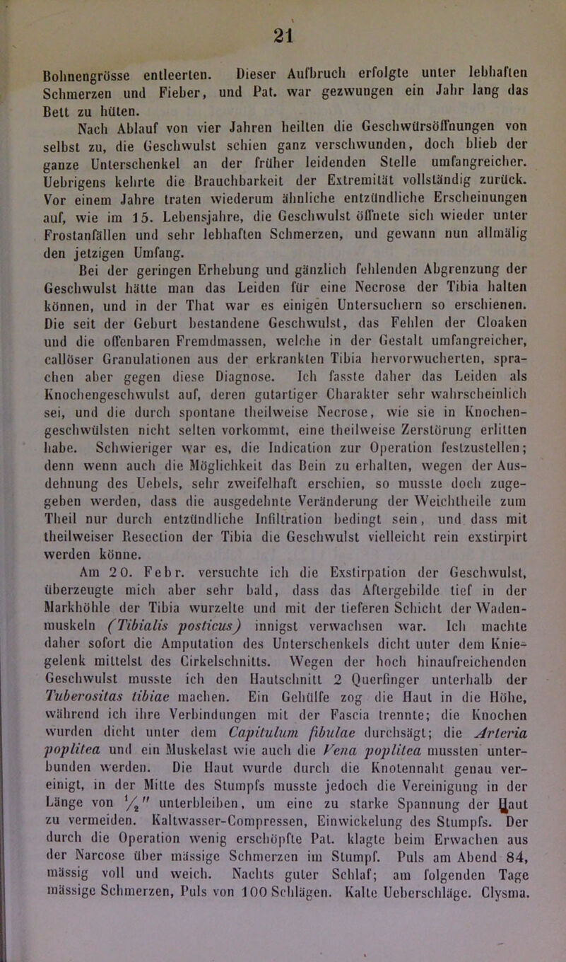Bohnengrösse entleerten. Dieser Aufbruch erfolgte unter lebhaften Schmerzen und Fieber, und Pat. war gezwungen ein Jahr lang das Belt zu hüten. Nach Ablauf von vier Jahren heilten die Geschwürsöffnungen von seihst zu, die Geschwulst schien ganz verschwunden, doch blieb der ganze Unterschenkel an der früher leidenden Stelle umfangreicher. Uehrigens kehrte die Brauchbarkeit der Extremität vollständig zurück. Vor einem Jahre traten wiederum ähnliche entzündliche Erscheinungen auf, wie im 15. Lebensjahre, die Geschwulst öffnete sich wieder unter Frostanfällen und sehr lebhaften Schmerzen, und gewann nun allmälig den jetzigen Umfang. Bei der geringen Erhebung und gänzlich fehlenden Abgrenzung der Geschwulst hätte man das Leiden für eine Necrose der Tibia halten können, und in der That war es einigen Untersuchern so erschienen. Die seit der Gehurt bestandene Geschwulst, das Fehlen der Cloaken und die offenbaren Fremdmassen, welche in der Gestalt umfangreicher, callöser Granulationen aus der erkrankten Tibia hervorwucherten, spra- chen aber gegen diese Diagnose. Ich fasste daher das Leiden als Knochengeschwulst auf, deren gutartiger Charakter sehr wahrscheinlich sei, und die durch spontane theilweise Necrose, wie sie in Knochen- geschwülsten nicht selten vorkommt, eine theilweise Zerstörung erlitten habe. Schwieriger war es, die Indication zur Operation feslzuslellen; denn wenn auch die Möglichkeit das Bein zu erhallen, wegen der Aus- dehnung des Uebels, sehr zweifelhaft erschien, so musste doch zuge- geben werden, dass die ausgedehnte Veränderung der WeLchlheile zum Theil nur durch entzündliche Infiltration bedingt sein, und dass mit theihveiser Reseclion der Tibia die Geschwulst vielleicht rein exstirpirt werden könne. Am 2 0. Febr. versuchte ich die Exstirpation der Geschwulst, überzeugte mich aber sehr bald, dass das Aflergebihlc tief in der Markhöhle der Tibia wurzelte und mit der lieferen Schicht der Waden- muskeln (Tibialis pos(icus) innigst verwachsen war. Ich machte daher sofort die Amputation des Unterschenkels dicht unter dem Knie- gelenk mittelst des Cirkelschnilts. Wegen der hoch hinaufreichenden Geschwulst musste ich den (Iautschnitl 2 Querfinger unterhalb der Tuberositas libiae machen. Ein Gelüllfe zog die Haut in die Höhe, während ich ihre Verbindungen mit der Fascia trennte; die Knochen wurden dicht unter dem Capitulum fibulae durchsägt; die Arleria poplitea und ein Muskelast wie auch die Fena poplilea mussten unter- bunden werden. Die Haut wurde durch die Knolennaht genau ver- einigt, in der Mille des Stumpfs musste jedoch die Vereinigung in der Länge von t/i unterbleiben, um eine zu starke Spannung der J^aut zu vermeiden. Kallwasser-Compressen, Einwickelung des Stumpfs. Der durch die Operation wenig erschöpfte Pat. klagte beim Erwachen aus der Narcose über mässige Schmerzen im Stumpf. Puls am Abend 84, mässig voll und weich. Nachts guter Schlaf; am folgenden Tage mässige Schmerzen, Puls von 100 Schlägen. Kalte Ucberschlägc. Clysma.