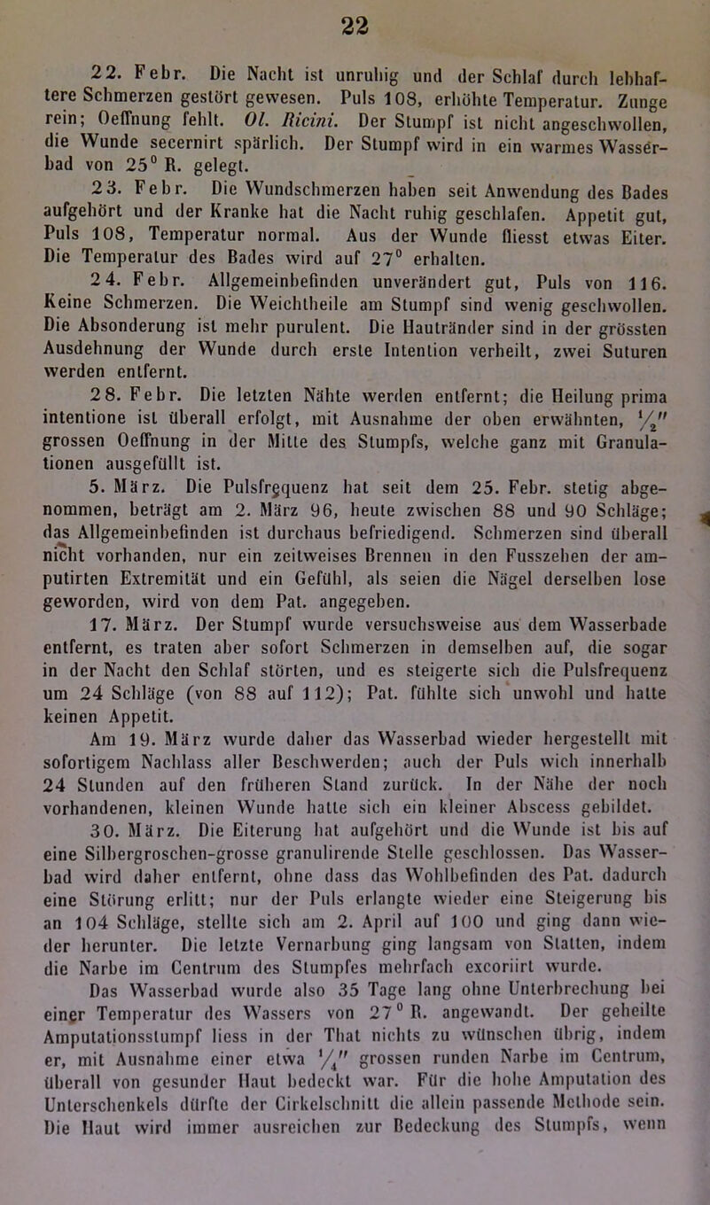 2 2. Febr. Die Nacht ist unruhig und der Schlaf durch lebhaf- tere Schmerzen gestört gewesen. Puls 108, erhöhte Temperatur. Zunge rein; Oeffnung fehlt. Ol. Ricini. Der Stumpf ist nicht angeschwollen, die Wunde secernirt spärlich. Der Stumpf wird in ein warmes Wasser- bad von 25° R. gelegt. 2 3. Febr. Die Wundschmerzen haben seit Anwendung des Bades aufgehört und der Kranke hat die Nacht ruhig geschlafen. Appetit gut, Puls 108, Temperatur normal. Aus der Wunde fliesst etwas Eiter. Die Temperatur des Bades wird auf 27° erhalten. 2 4. Febr. Allgemeinbefinden unverändert gut, Puls von 116. Keine Schmerzen. Die Weichtheile am Stumpf sind wenig geschwollen. Die Absonderung ist mehr purulent. Die Hautränder sind in der grössten Ausdehnung der Wunde durch erste Intention verheilt, zwei Suturen werden entfernt. 28. Febr. Die letzten Nähte werden entfernt; die Heilung prima intentione ist überall erfolgt, mit Ausnahme der oben erwähnten, l/2 grossen Oeffnung in der Milte des Stumpfs, welche ganz mit Granula- tionen ausgefüllt ist. 5. März. Die Pulsfrequenz hat seit dem 25. Febr. stetig abge- nommen, beträgt am 2. März 96, heute zwischen 88 und 90 Schläge; das Allgemeinbefinden ist durchaus befriedigend. Schmerzen sind überall nicht vorhanden, nur ein zeitweises Brennen in den Fusszehen der am- putirten Extremität und ein Gefühl, als seien die Nägel derselben lose geworden, wird von dem Pat. angegeben. 17. März. Der Stumpf wurde versuchsweise aus dem Wasserhade entfernt, es traten aber sofort Schmerzen in demselben auf, die sogar in der Nacht den Schlaf störten, und es steigerte sich die Pulsfrequenz um 24 Schläge (von 88 auf 112); Pat. fühlte sich unwohl und halte keinen Appetit. Am 19. März wurde daher das Wasserhad wieder hergestellt mit sofortigem Nachlass aller Beschwerden; auch der Puls wich innerhalb 24 Stunden auf den früheren Stand zurück. In der Nähe der noch vorhandenen, kleinen Wunde hatte sich ein kleiner Abscess gebildet. 30. März. Die Eiterung hat aufgehört und die Wunde ist bis auf eine Silbergroschen-grosse granulirende Stelle geschlossen. Das Wasser- had wird daher entfernt, ohne dass das Wohlbefinden des Pat. dadurch eine Störung erlitt; nur der Puls erlangte wieder eine Steigerung bis an 104 Schläge, stellte sich am 2. April auf 100 und ging dann wie- der herunter. Die letzte Vernarbung ging langsam von Statten, indem die Narbe im Cenlrum des Stumpfes mehrfach excoriirl wurde. Das Wasserhad wurde also 35 Tage lang ohne Unterbrechung hei einer Temperatur des Wassers von 27° R. angewandt. Der geheilte Amputationsslumpf liess in der That nichts zu wünschen übrig, indem er, mit Ausnahme einer etwa ’/4 grossen runden Narbe im Centrum, überall von gesunder Haut bedeckt war. Für die hohe Amputation des Unterschenkels dürfte der Cirkelschnitl die allein passende Methode sein. Die Haut wird immer ausreichen zur Bedeckung des Stumpfs, wenn