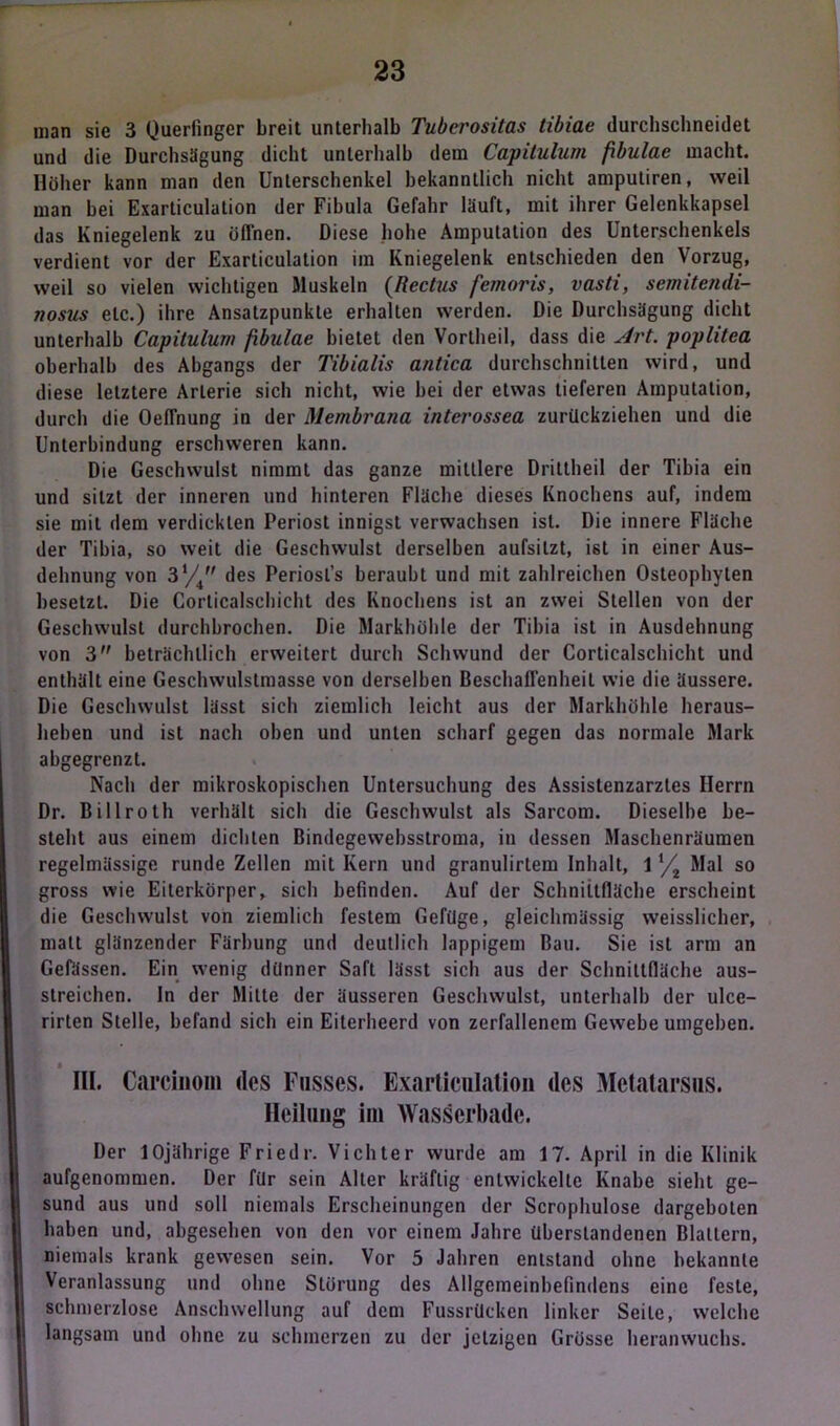 man sie 3 Querfingcr breit unterhalb Tuberositas tibiae durchschneidet und die Durchsägung dicht unterhalb dem Capitulum fbulae macht. Höher kann man den Unterschenkel bekanntlich nicht amputiren, weil man bei Exarticulation der Fibula Gefahr läuft, mit ihrer Gelenkkapsel das Kniegelenk zu üfihen. Diese hohe Amputation des Unterschenkels verdient vor der Exarticulation im Kniegelenk entschieden den Vorzug, weil so vielen wichtigen Muskeln (Rectus fernoris, vasti, semitendi- nosus etc.) ihre Ansatzpunkte erhalten werden. Die Durchsägung dicht unterhalb Capitulum fbulae bietet den Vortheil, dass die Art. poplitea oberhalb des Abgangs der Tibialis antica durchschnitten wird, und diese letztere Arterie sich nicht, wie bei der etwas tieferen Amputation, durch die Oeffnung in der Membrana interossea zurückziehen und die Unterbindung erschweren kann. Die Geschwulst nimmt das ganze mittlere Drittheil der Tibia ein und sitzt der inneren und hinteren Fläche dieses Knochens auf, indem sie mit dem verdickten Periost innigst verwachsen ist. Die innere Fläche der Tibia, so weit die Geschwulst derselben aufsilzt, ist in einer Aus- dehnung von 3*4 des Periosl’s beraubt und mit zahlreichen Osteophyten besetzt. Die Corticalschicht des Knochens ist an zwei Stellen von der Geschwulst durchbrochen. Die Markhöhle der Tibia ist in Ausdehnung von 3 beträchtlich erweitert durch Schwund der Corticalschicht und enthält eine Geschwulstmasse von derselben Beschaffenheit wie die äussere. Die Geschwulst lässt sich ziemlich leicht aus der Markhöhle heraus- heben und ist nach oben und unten scharf gegen das normale Mark abgegrenzt. Nach der mikroskopischen Untersuchung des Assistenzarztes Herrn Dr. Billroth verhält sich die Geschwulst als Sarcom. Dieselbe be- steht aus einem dichten Bindegewebsstroma, in dessen Maschenräumen regelmässige runde Zellen mit Kern und granulirtem Inhalt, 11/2 Mal so gross wie Eiterkörper, sich befinden. Auf der Schnittfläche erscheint die Geschwulst von ziemlich festem Gefüge, gleichmässig weisslichcr, malt glänzender Färbung und deutlich lappigem Bau. Sie ist arm an Gefässen. Ein wenig dünner Saft lässt sich aus der Schnittfläche aus- streichen. ln der Mitte der äusseren Geschwulst, unterhalb der ulce- rirten Stelle, befand sich ein Eiterheerd von zerfallenem Gewebe umgeben. III. Carcinom des Fusscs. Exarticulation des Metatarsus. Heilung im Wasserbade. Der 10jährige Friedr. Vichter wurde am 17. April in die Klinik aufgenommen. Der für sein Alter kräftig entwickelte Knabe sieht ge- sund aus und soll niemals Erscheinungen der Scrophulose dargeboten haben und, abgesehen von den vor einem Jahre überslandenen Blattern, niemals krank gewesen sein. Vor 5 Jahren entstand ohne bekannte Veranlassung und ohne Störung des Allgemeinbefindens eine feste, schmerzlose Anschwellung auf den» Fussrücken linker Seile, welche langsam und ohne zu schmerzen zu der jetzigen Grösse heranwuchs.