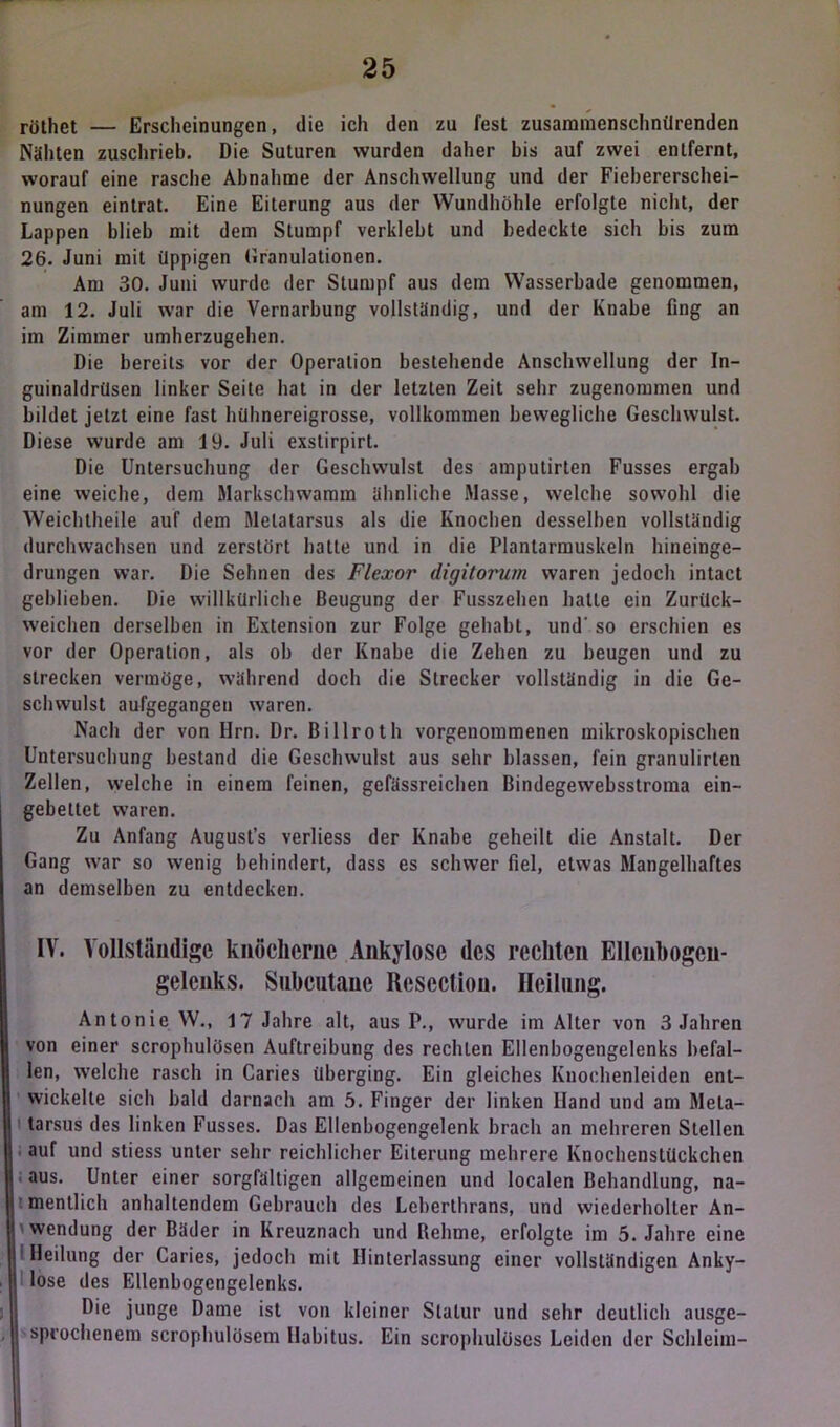 röthet — Erscheinungen, die ich den zu fest zusammensehnilrenden Nähten zuschrieb. Die Suturen wurden daher bis auf zwei entfernt, worauf eine rasche Abnahme der Anschwellung und der Fiebererschei- nungen eintrat. Eine Eiterung aus der Wundhöhle erfolgte nicht, der Lappen blieb mit dem Stumpf verklebt und bedeckte sich bis zum 26. Juni mit üppigen Granulationen. Am 30. Juni wurde der Stumpf aus dem Wasserbade genommen, am 12. Juli war die Vernarbung vollständig, und der Knabe fing an im Zimmer umherzugehen. Die bereits vor der Operation bestehende Anschwellung der In- guinaldrüsen linker Seite hat in der letzten Zeit sehr zugenommen und bildet jetzt eine fast hühnereigrosse, vollkommen bewegliche Geschwulst. Diese wurde am 19. Juli exstirpirt. Die Untersuchung der Geschwulst des amputirten Fusses ergab eine weiche, dem Markschwamm ähnliche Masse, welche sowohl die Weichtheile auf dem Melatarsus als die Knochen desselben vollständig durchwachsen und zerstört hatte und in die Plantarmuskeln hineinge- drungen war. Die Sehnen des Flexor digitorum waren jedoch intact gehlieben. Die willkürliche Beugung der Fusszehen halle ein Zurück- weichen derselben in Extension zur Folge gehabt, und' so erschien es vor der Operation, als ob der Knabe die Zehen zu beugen und zu strecken vermöge, während doch die Strecker vollständig in die Ge- schwulst aufgegangen waren. Nach der von Hrn. Dr. Billroth vorgenommenen mikroskopischen Untersuchung bestand die Geschwulst aus sehr blassen, fein granulirten Zellen, welche in einem feinen, gefässreichen Bindegewebsstroma ein- gebettet waren. Zu Anfang August’s verliess der Knabe geheilt die Anstalt. Der Gang war so wenig behindert, dass es schwer fiel, etwas Mangelhaftes an demselben zu entdecken. IV. Vollständige knöcherne Ankylose des rechten Ellenhogcn- gelenks. Subcutane Resccliou. Heilung. Antonie W., 17 Jahre alt, aus P., wurde im Alter von 3 Jahren von einer scrophulösen Auftreibung des rechlen Ellenbogengelenks befal- len, welche rasch in Caries überging. Ein gleiches Knochenleiden ent- wickelte sich bald darnach am 5. Finger der linken Hand und am Mela- tarsus des linken Fusses. Das Ellenbogengelenk brach an mehreren Stellen auf und sticss unter sehr reichlicher Eiterung mehrere Knochenstückchen aus. Unter einer sorgfältigen allgemeinen und localen Behandlung, na- mentlich anhaltendem Gebrauch des Leberthrans, und wiederholter An- wendung der Bäder in Kreuznach und Behrne, erfolgte im 5. Jahre eine ! Heilung der Caries, jedoch mit Hinterlassung einer vollständigen Anky- lose des Ellenbogcngelenks. Die junge Dame ist von kleiner Statur und sehr deutlich ausge- sprochenem scrophulösem Habitus. Ein scrophulüscs Leiden der Schleim-