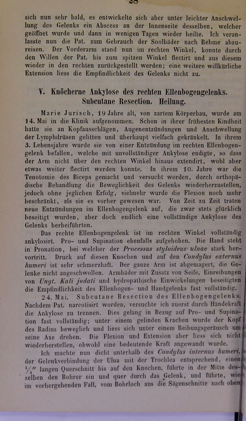 sich nun sehr bald, es entwickelte sich aber unter leichter Anschwel- lung des Gelenks ein Abscess an der Innenseite desselben, welcher geöffnet wurde und dann in wenigen Tagen wieder heilte. Ich veran- lasste nun die Pat. zum Gebrauch der Soolbäder nach Rehme abzu- reisen. Der Vorderarm stand nun im rechten Winkel, konnte durch den Willen der Pat. bis zum spitzen Winkel flectirt und aus diesem wieder in den rechten zurückgestellt werden; eine weitere willkürliche Extension liess die Empfindlichkeit des Gelenks nicht zu. V. Knöcherne Ankylose des rechten Ellenbogengelenks. Subcutane Rcsection. Heilung. Marie Jurisch, 19 Jahre all, von zartem Körperbau, wurde am 14. Mai in die Klinik aufgenommen. Schon in ihrer frühesten Kindheit hatte sie an Kopfausschlägen, Augenentzündungen und Anschwellung der Lymphdrüsen gelitten und überhaupt vielfach gekränkelt. In ihrem 3. Lebensjahre wurde sie von einer Entzündung im rechten Ellenbogen- gelenk befallen, welche mit unvollständiger Ankylose endigte, so dass der Arm nicht über den rechten Winkel hinaus extendirt, wohl aber etwas weiter flectirt werden konnte. In ihrem 10. Jahre war die Tenotomie des Biceps gemacht und versucht worden, durch orthopä- dische Behandlung die Beweglichkeit des Gelenks wiederherzustellen, jedoch ohne jeglichen Erfolg, vielmehr wurde die Flexion noch mehr beschränkt, als sie es vorher gewesen war. Von Zeit zu Zeit traten neue Entzündungen im Ellenbogengelenk auf, die zwar stets glücklich beseitigt wurden, aber doch endlich eine vollständige Ankylose des Gelenks herbeiführten. Das rechte Ellenbogengelenk ist im rechten Winkel vollständig ankylosirt. Pro- und Supination ebenfalls aufgehoben. Die Hand steht in Pronation, bei welcher der Processus styloideus ulnae stark her- vortritt. Druck auf diesen Knochen und auf den Condylus externus humeri ist sehr schmerzhaft. Der ganze Arm ist abgemagert, die Ge- lenke nicht angeschwollen. Armbäder mit Zusatz von Seife, Einreibungen von Ungt. Kali jodati und hydropathische Einwickelungen beseitigten die Empfindlichkeit des Ellenbogen- und Handgelenks fast vollständig. 24. Mai. Subcutane Besection des Ellenbogengelenks. Nachdem Pat. narcolisirt worden, versuchte ich zuerst durch Händekraft die Ankylose zu trennen. Dies gelang in Bezug auf Pro- und Supina- tion fast vollständig; unter einem gelinden Krachen wurde der Kopf des Radius beweglich und liess sich unter einem Reibungsgeräusch um seine Axe drehen. Die Flexion und Extension aber liess sich nicht t wiederberstellen, obwohl eine bedeutende Kraft angewandt wurde. Ich machte nun dicht unterhalb des Condylus internus humeri, i der Gelenkverbindung der Ulna mit der Trochlea entsprechend, einen * Y langen Querschnitt bis auf den Knochen, führte in der Milte des- ) selben den Bohrer ein und quer durch das Gelenk, und führte, wie im vorhergehenden Fall, vom Bohrloch aus die Sägenschnitte nach oben