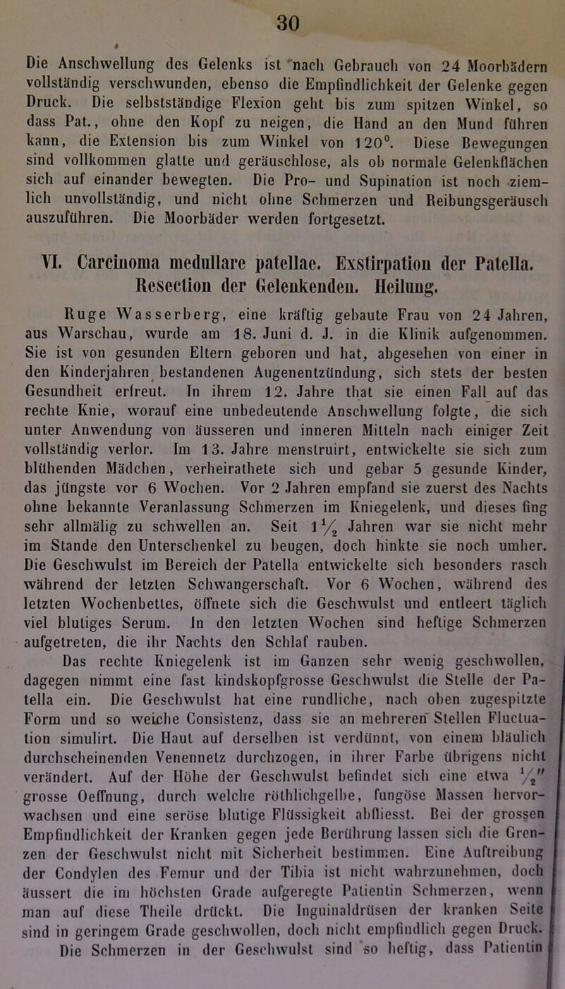 Die Anschwellung des Gelenks ist nach Gehrauch von 24 Moorhadern vollständig verschwunden, ebenso die Empfindlichkeit der Gelenke gegen Druck. Die selbstständige Flexion geht bis zum spitzen Winkel, so dass Pat., ohne den Kopf zu neigen, die Iland an den Mund führen kann, die Exlension bis zum Winkel von 120°. Diese Bewegungen sind vollkommen glatte und geräuschlose, als ob normale Gelenkflächen sich auf einander bewegten. Die Pro- und Supination ist noch ziem- lich unvollständig, und nicht ohne Schmerzen und Reibungsgeräusch auszuführen. Die Moorbäder werden fortgesetzt. VI. Carcinoma medulläre patellac. Exstirpation der Patella. Resectiou der Gelcukendeu. Heilung. Rüge Wasserberg, eine kräftig gebaute Frau von 24 Jahren, aus Warschau, wurde am 18. Juni d. J. in die Klinik aufgenommen. Sie ist von gesunden Eltern geboren und hat, abgesehen von einer in den Kinderjahren bestandenen Augenentzündung, sich stets der besten Gesundheit erlreut. In ihrem 12. Jahre that sie einen Fall auf das rechte Knie, worauf eine unbedeutende Anschwellung folgte, die sich unter Anwendung von äusseren und inneren Mitteln nach einiger Zeit vollständig verlor. Im 13. Jahre menslruirt, entwickelte sie sich zum blühenden Mädchen, verheiratete sich und gebar 5 gesunde Kinder, das jüngste vor 6 Wochen. Vor 2 Jahren empfand sie zuerst des Nachts ohne bekannte Veranlassung Schmerzen im Kniegelenk, und dieses fing sehr allmälig zu schwellen an. Seit 11/2 Jahren war sie nicht mehr im Stande den Unterschenkel zu beugen, doch hinkte sie noch umher. Die Geschwulst im Bereich der Patella entwickelte sich besonders rasch während der letzten Schwangerschaft. Vor 6 Wochen, während des letzten Wochenbettes, öffnete sich die Geschwulst und entleert täglich viel blutiges Serum. Jn den letzten Wochen sind heftige Schmerzen aufgetreten, die ihr Nachts den Schlaf rauben. Das rechte Kniegelenk ist im Ganzen sehr wenig geschwollen, dagegen nimmt eine fast kindskopfgrosse Geschwulst die Stelle der Pa- tella ein. Die Geschwulst hat eine rundliche, nach oben zugespitzte Form und so weiche Consistenz, dass sie an mehreren Stellen Fluclua- tion simulirt. Die Haut auf derselben ist verdünnt, von einem bläulich durchscheinenden Venennetz durchzogen, in ihrer Farbe übrigens nicht verändert. Auf der Hohe der Geschwulst befindet sich eine etwa l/t grosse Oeffnung, durch welche rölhlichgelbe, fungöse Massen hervor- wachsen und eine seröse blutige Flüssigkeit abfliesst. Bei der grossen Empfindlichkeit der Kranken gegen jede Berührung lassen sich die Gren- zen der Geschwulst nicht mit Sicherheit bestimmen. Eine Auftreibung der Condylen des Femur und der Tibia ist nicht wahrzunehmen, doch äussert die im höchsten Grade aufgeregte Patientin Schmerzen, wenn man auf diese Theile drückt. Die Inguinaldrüsen der kranken Seile sind in geringem Grade geschwollen, doch nicht empfindlich gegen Druck. Die Schmerzen in der Geschwulst sind so heftig, dass Patientin