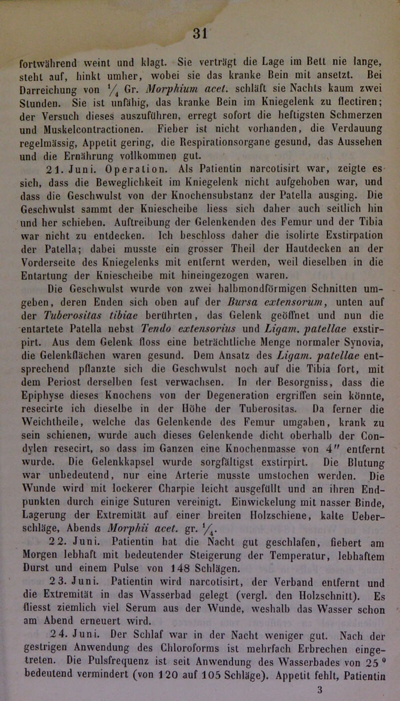 fortwährend weint und klagt. Sie verträgt die Lage im Belt nie lange, steht auf, hinkt umher, wobei sie das kranke Bein mit ansetzt. Bei Darreichung von i/i Gr. Morphium acel. schläft sie Nachts kaum zwei Stunden. Sie ist unfähig, das kranke Bein im Kniegelenk zu flectiren; der Versuch dieses auszuftlhren, erregt sofort die heftigsten Schmerzen und Muskelconlractionen. Fieber ist nicht vorhanden, die Verdauung regelmässig, Appetit gering, die Respirationsorgane gesund, das Aussehen und die Ernährung vollkommen gut. 21. Juni. Operation. Als Patientin narcotisirt war, zeigte es sich, dass die Beweglichkeit im Kniegelenk nichl aufgehoben war, und dass die Geschwulst von der Knochensubstanz der Patella ausging. Die Geschwulst sammt der Kniescheibe liess sich daher auch seitlich hin und her schieben. Auftreibung der Gelenkenden des Femur und der Tibia war nicht zu entdecken. Ich beschloss daher die isolirte Exstirpation der Patella; dabei musste ein grosser Theil der Hautdecken an der Vorderseite des Kniegelenks mit entfernt werden, weil dieselben in die Entartung der Kniescheibe mit hineingezogen waren. Die Geschwulst wurde von zwei halbmondförmigen Schnitten um- geben, deren Enden sich oben auf der Bursa cxtensorum, unten auf der Tubei'ositas tibiae berührten, das Gelenk geöffnet und nun die entartete Patella nebst Tendo extensorius und Ligam. patellae exstir- pirt. Aus dem Gelenk floss eine beträchtliche Menge normaler Synovia, die Gelenkflächen waren gesund. Dem Ansatz des Ligam. patellae ent- sprechend pflanzte sich die Geschwulst noch auf die Tibia fort, mit dem Periost derselben fest verwachsen. In der Besorgniss, dass die Epiphyse dieses Knochens von der Degeneration ergriffen sein könnte, resecirte ich dieselbe in der Höhe der Tuberositas. Da ferner die Weichtheile, welche das Gelenkende des Femur umgaben, krank zu sein schienen, wurde auch dieses Gelenkende dicht oberhalb der Con- dylcn resecirt, so dass im Ganzen eine Knochenmasse von 4 entfernt wurde. Die Gelenkkapsel wurde sorgfältigst exstirpirt. Die Blutung war unbedeutend, nur eine Arterie musste umslochen werden. Die Wunde wird mit lockerer Charpie leicht ausgefüllt und an ihren End- punkten durch einige Suturen vereinigt. Einwickelung mit nasser Binde, Lagerung der Extremität auf einer breiten Holzschiene, kalte Ueber- schläge, Abends Morphii acet. gr. Yv 2 2. Juni. Patientin hat die Nacht gut geschlafen, fiebert am Morgen lebhaft mit bedeutender Steigerung der Temperatur, lebhaftem Durst und einem Pulse von 148 Schlägen. 2 3. Juni. Patientin wird narcotisirt, der Verband entfernt und die Extremität in das Wasserbad gelegt (vergl. den Holzschnitt). Es fliesst ziemlich viel Serum aus der Wunde, weshalb das Wasser schon am Abend erneuert wird. 2 4. Juni. Der Schlaf war in der Nacht weniger gut. Nach der gestrigen Anwendung des Chloroforms ist mehrfach Erbrechen einge- treten. Die Pulsfrequenz ist seit Anwendung des Wasserbades von 25 0 bedeutend vermindert (von 120 auf 105 Schläge). Appetit fehlt, Patientin 3