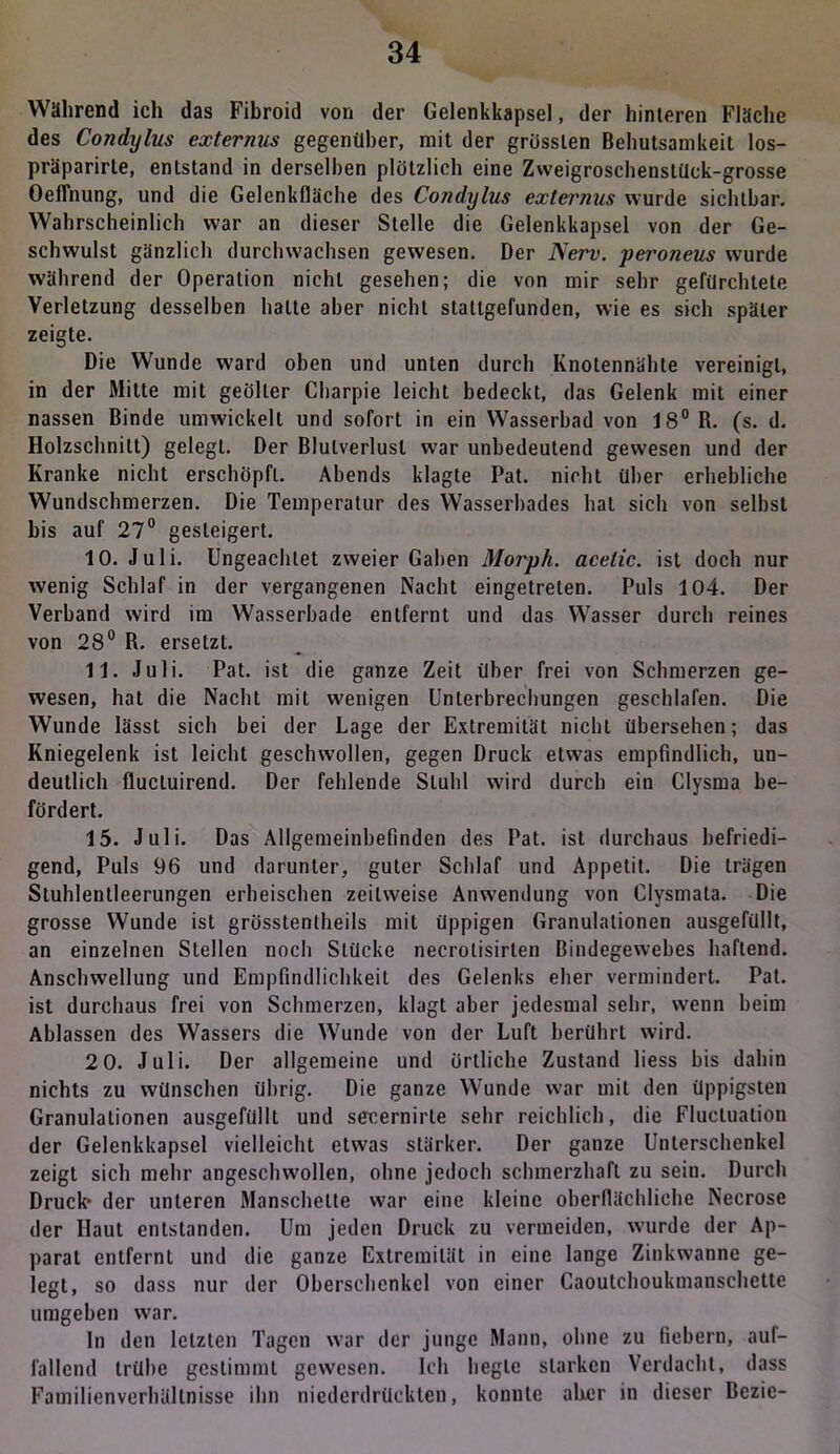 Während ich das Fibroid von der Gelenkkapsel, der hinteren Fläche des Condylus cxternus gegenüber, mit der grössten Behutsamkeit los- präparirte, entstand in derselben plötzlich eine Zweigroschenstück-grosse Oeflnung, und die Gelenkfläche des Condylus cxternus wurde sichtbar. Wahrscheinlich war an dieser Stelle die Gelenkkapsel von der Ge- schwulst gänzlich durchwachsen gewesen. Der Nerv, peroneus wurde während der Operation nicht gesehen; die von mir sehr gefürchtete Verletzung desselben halte aber nicht stattgefunden, wie es sich später zeigte. Die Wunde ward oben und unten durch Knolennähte vereinigt, in der Mitte mit geölter Charpie leicht bedeckt, das Gelenk mit einer nassen Binde umwickelt und sofort in ein Wasserbad von 18° R. (s. d. Holzschnitt) gelegt. Der Blutverlust war unbedeutend gewesen und der Kranke nicht erschöpft. Abends klagte Pat. nicht über erhebliche Wundschmerzen. Die Temperatur des Wasserbades hat sich von selbst bis auf 27° gesteigert. 10. Juli. Ungeachtet zweier Gaben Morph, acelic. ist doch nur wenig Schlaf in der vergangenen Nacht eingetreten. Puls 104. Der Verband wird im Wasserbade entfernt und das Wasser durch reines von 28° R. ersetzt. 11. Juli. Pat. ist die ganze Zeit über frei von Schmerzen ge- wesen, hat die Nacht mit wenigen Unterbrechungen geschlafen. Die Wunde lässt sich bei der Lage der Extremität nicht übersehen; das Kniegelenk ist leicht geschwollen, gegen Druck etwas empfindlich, un- deutlich flucluirend. Der fehlende Stuhl wird durch ein Clysma be- fördert. 15. Juli. Das Allgemeinbefinden des Pat. ist durchaus befriedi- gend, Puls 96 und darunter, guter Schlaf und Appetit. Die trägen Stuhlentleerungen erheischen zeitweise Anwendung von Clysmata. Die grosse Wunde ist grösstentheils mit üppigen Granulationen ausgefüllt, an einzelnen Stellen noch Stücke necrolisirlen Bindegewebes haftend. Anschwellung und Empfindlichkeit des Gelenks eher vermindert. Pat. ist durchaus frei von Schmerzen, klagt aber jedesmal sehr, wenn beim Ablassen des Wassers die Wunde von der Luft berührt wird. 2 0. Juli. Der allgemeine und örtliche Zustand liess bis dahin nichts zu wünschen übrig. Die ganze Wunde war mit den üppigsten Granulationen ausgefüllt und senernirle sehr reichlich, die Flucluation der Gelenkkapsel vielleicht etwas stärker. Der ganze Unterschenkel zeigt sich mehr angeschwollen, ohne jedoch schmerzhaft zu sein. Durch Druck- der unteren Manschette war eine kleine oberflächliche Necrose der Haut entstanden. Um jeden Druck zu vermeiden, wurde der Ap- parat entfernt und die ganze Extremität in eine lange Zinkwanne ge- legt, so dass nur der Oberschenkel von einer Caoutchoukmanschette umgeben war. ln den letzten Tagen war der junge Mann, ohne zu fiebern, auf- fallend trübe gestimmt gewesen. Ich hegte starken Verdacht, dass Familienverhältnisse ihn niederdrückten, konnte aller in dieser Bezic-