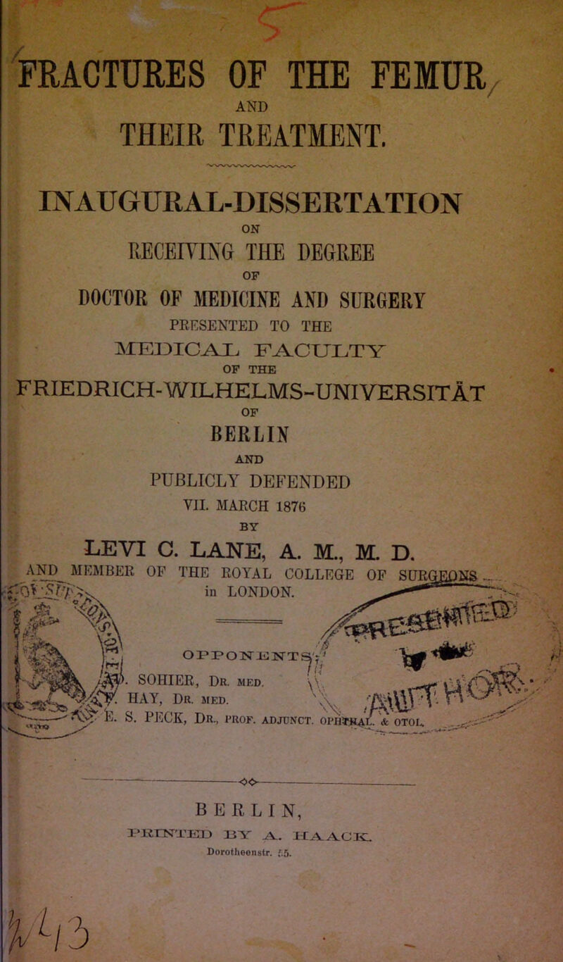 FRACTURES OF THE FEMUR AND THEIR TREATMENT. INAUGURAL-DISSERTATION ON RECEIVING THE DEGREE OF DOCTOR OF MEDICINE AND SURGERY PRESENTED TO THE MEDICAL FACULTY OF THE FRIEDRICH-WILHELMS-UNIVERSITAT OF BERLIN AND PUBLICLY DEFENDED VII. MARCH 1876 BY LEVI C. LANE, A. ML, M. D. AND^ MEMBER OF THE ROYAL COLLEGE OF SURGEONS ,, 0VAP/Av in LONDON. * —r— ' a Iff i LAX Pi opiponisn-ts'-' 11m. & w , Im. SOHIER, Dr. MED. HAY, Dr. med. r*,' nal) L>K. MED. E. S. PECK, Dr., prof. ADJUNCT. OPIlTKAV. & OTOE OO BERLIN, MINTED 13 Y Y. HAACIC Dorotheenstr. *5. D/3