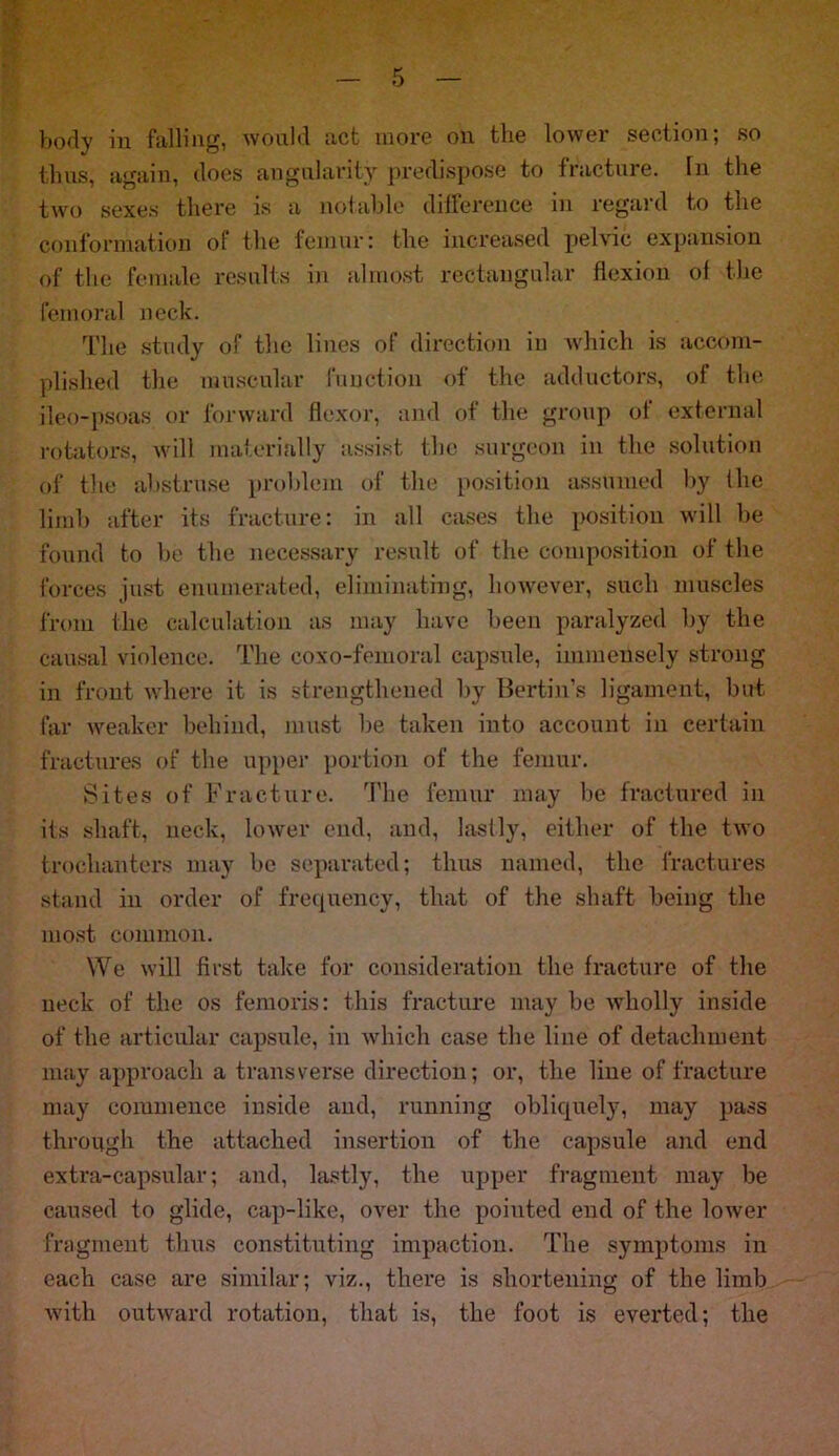 body m falling, would act more oil tlie lower section, so tlms, again, does angularity predispose to fracture, in the two sexes there is a notable difference in regard to the conformation of the femur: the increased pelvic expansion of the female results in almost rectangular flexion of the femoral neck. The study of the lines of direction in which is accom- plished the muscular function of the adductors, of the ileo-psoas or forward flexor, and of the group of external rotators, will materially assist the surgeon in the solution of the abstruse problem of the position assumed by the limb after its fracture: in all cases the position will be found to be the necessary result of the composition of the forces just enumerated, eliminating, however, such muscles from the calculation as may have been paralyzed by the causal violence. The coxo-femoral capsule, immensely strong in front where it is strengthened by Bertin’s ligament, but far weaker behind, must be taken into account in certain fractures of the upper portion of the femur. Sites of Fracture. The femur may be fractured in its shaft, neck, lower end, and, lastly, either of the two trochanters may be separated; thus named, the fractures stand in order of frequency, that of the shaft being the most common. We will first take for consideration the fracture of the neck of the os femoris: this fracture may be wholly inside of the articular capsule, in which case the line of detachment may approach a transverse direction; or, the line of fracture may commence inside and, running obliquely, may pass through the attached insertion of the capsule and end extra-capsular; and, lastly, the upper fragment may be caused to glide, cap-like, over the pointed end of the lower fragment thus constituting impaction. The symptoms in each case are similar; viz., there is shortening of the limb with outward rotation, that is, the foot is everted; the