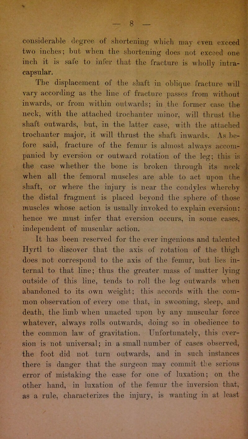 % considerable degree of shortening which may even exceed two inches; but when the shortening does not exceed one inch it is safe to infer that the fracture is wholly intra- capsular. The displacement of the shaft in oblique fracture will vary according as the line of fracture passes from without inwards, or from within outwards; in the former case the neck, with the attached trochanter minor, will thrust the shaft outwards, but, in the latter case, with the attached trochanter major, it will thrust the shaft inwards. As be- fore said, fracture of the femur is almost always accom- panied by eversion or outward rotation of the leg; this is the case whether the bone is broken through its neck when all the femoral muscles are able to act upon the shaft, or where the injury is near the condyles whereby the distal fragment is placed beyond the sphere of those muscles whose action is usually invoked to explain eversion: hence Ave must infer that eversion occurs, in some cases, independent of muscular action. It has been reserved for the ever ingenious and talented Hyrtl to discover that the axis of rotation of the thigh does not correspond to the axis of the femur, but lies in- ternal to that line; thus the greater mass of matter lying outside of this line, tends to roll the leg outwards when abandoned to its own weight; this accords with the com- mon observation of every one that, in swooning, sleep, and death, the limb when unacted upon by any muscular force whatever, always rolls outwards, doing so in obedience to the common law of gravitation. Unfortunately, this ever- sion is not universal; in a small number of cases observed, the foot did not turn outwards, and in such instances there is danger that the surgeon may commit tbe serious error of mistaking the case for one of luxation; on the other hand, in luxation of the femur the inversion that, as a rule, characterizes the injury, is wanting in at least