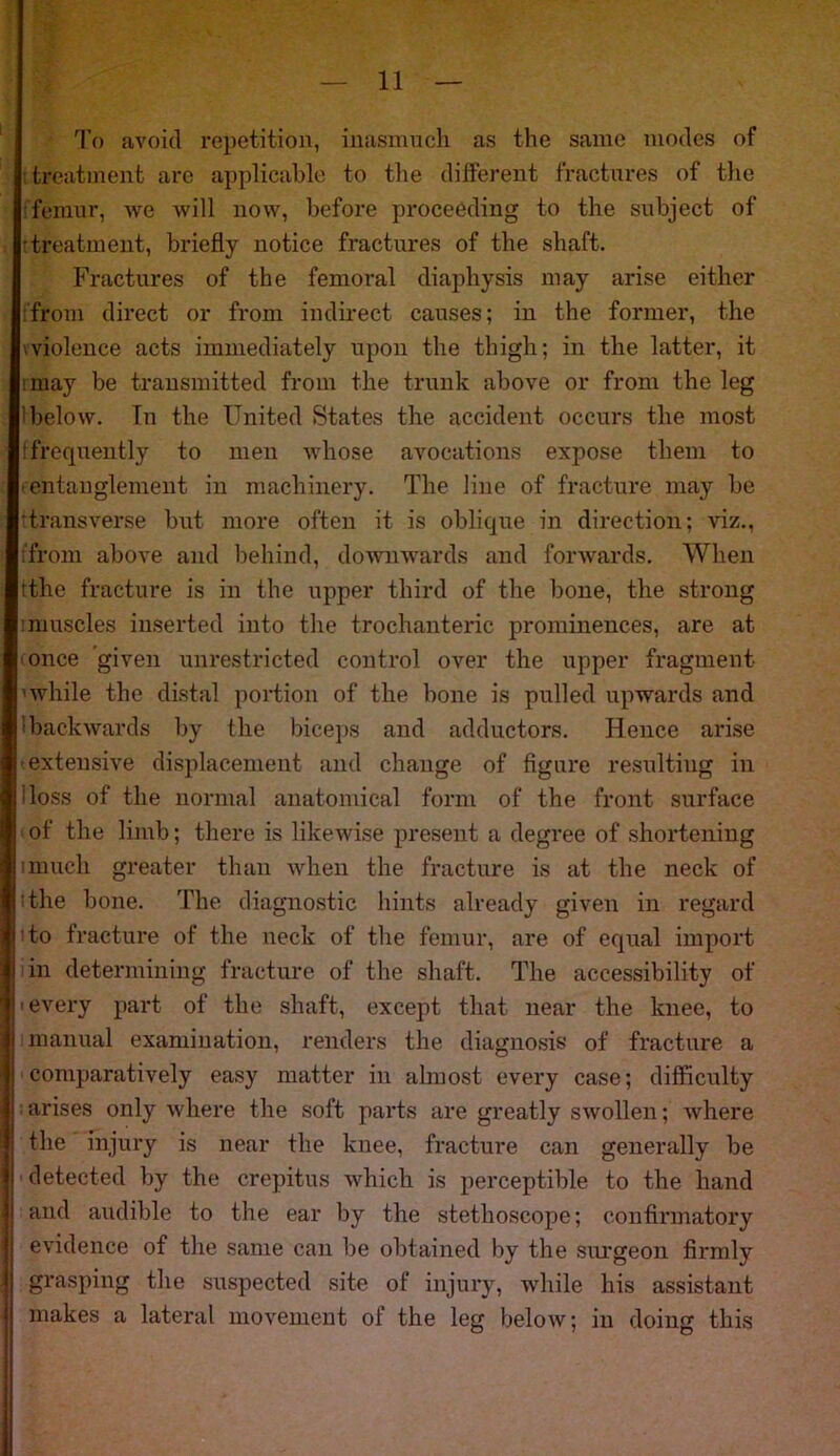 To avoid repetition, inasmuch as the same modes of treatment are applicable to the different fractures of the femur, we will now, before proceeding to the subject of treatment, briefly notice fractures of the shaft. Fractures of the femoral diaphysis may arise either from direct or from indirect causes; in the former, the ■ violence acts immediately upon the thigh; in the latter, it miay be transmitted from the trunk above or from the leg below. In the United States the accident occurs the most (frequently to men whose avocations expose them to • entanglement in machinery. The line of fracture may be transverse but more often it is oblique in direction; viz., from above and behind, downwards and forwards. When (the fracture is in the upper third of the bone, the strong : muscles inserted into the trochanteric prominences, are at once given unrestricted control over the upper fragment 'while the distal portion of the bone is pulled upwards and backwards by the biceps and adductors. Hence arise extensive displacement and change of figure resulting in doss of the normal anatomical form of the front surface I of the limb; there is likewise present a degree of shortening i much greater than when the fracture is at the neck of the bone. The diagnostic hints already given in regard 1 to fracture of the neck of the femur, are of equal import in determining fracture of the shaft. The accessibility of 'every part of the shaft, except that near the knee, to 1 manual examination, renders the diagnosis of fracture a comparatively easy matter in almost every case; difficulty arises only where the soft parts are greatly swollen; where the injury is near the knee, fracture can generally be detected by the crepitus which is perceptible to the hand and audible to the ear by the stethoscope; confirmatory evidence of the same can be obtained by the surgeon firmly grasping the suspected site of injury, while his assistant makes a lateral movement of the leg below; in doing this
