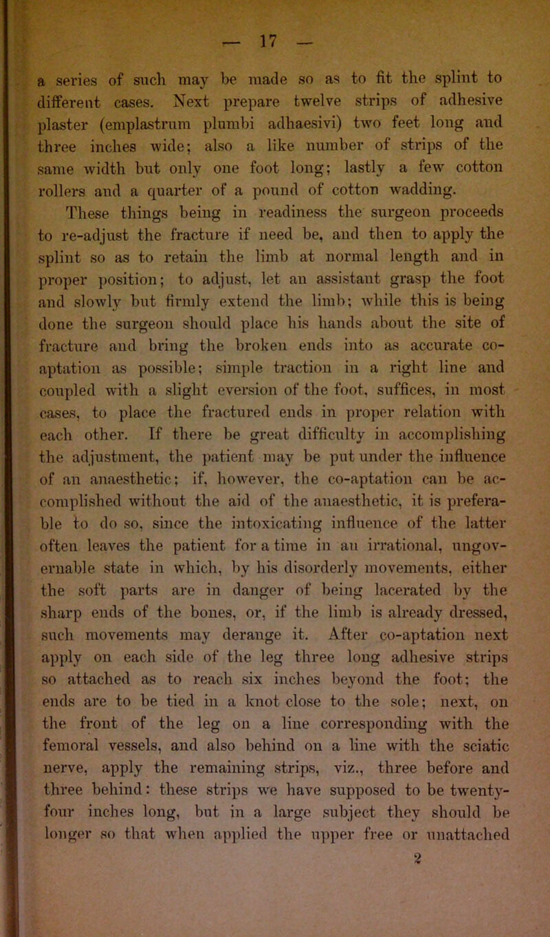 a series of such may be made so as to fit the splint to different cases. Next prepare twelve strips of adhesive plaster (emplastrum plumbi adhaesivi) two feet long and three inches wide; also a like number of strips of the same width but only one foot long; lastly a few cotton rollers and a quarter of a pound of cotton wadding. These things being in readiness the surgeon proceeds to re-adjust the fracture if need be, and then to apply the splint so as to retain the limb at normal length and in proper position; to adjust, let an assistant grasp the foot and slowly but firmly extend the limb; while this is being done the surgeon should place his hands about the site of fracture and bring the broken ends into as accurate co- aptation as possible; simple traction in a right line and coupled with a slight eversion of the foot, suffices, in most cases, to place the fractured ends in proper relation with each other. If there be great difficulty in accomplishing the adjustment, the patient may be put under the influence of an anaesthetic; if, however, the co-aptation can be ac- complished without the aid of the anaesthetic, it is prefera- ble to do so, since the intoxicating influence of the latter often leaves the patient for a time in an irrational, ungov- ernable state in which, by his disorderly movements, either the soft parts are in danger of being lacerated by the sharp ends of the bones, or, if the limb is already dressed, such movements may derange it. After co-aptation next apply on each side of the leg three long adhesive strips so attached as to reach six inches beyond the foot; the ends are to be tied in a knot close to the sole; next, on the front of the leg on a line corresponding with the femoral vessels, and also behind on a line with the sciatic nerve, apply the remaining strips, viz., three before and three behind: these strips we have supposed to be twenty- four inches long, but in a large subject they should be longer so that when applied the upper free or unattached 2