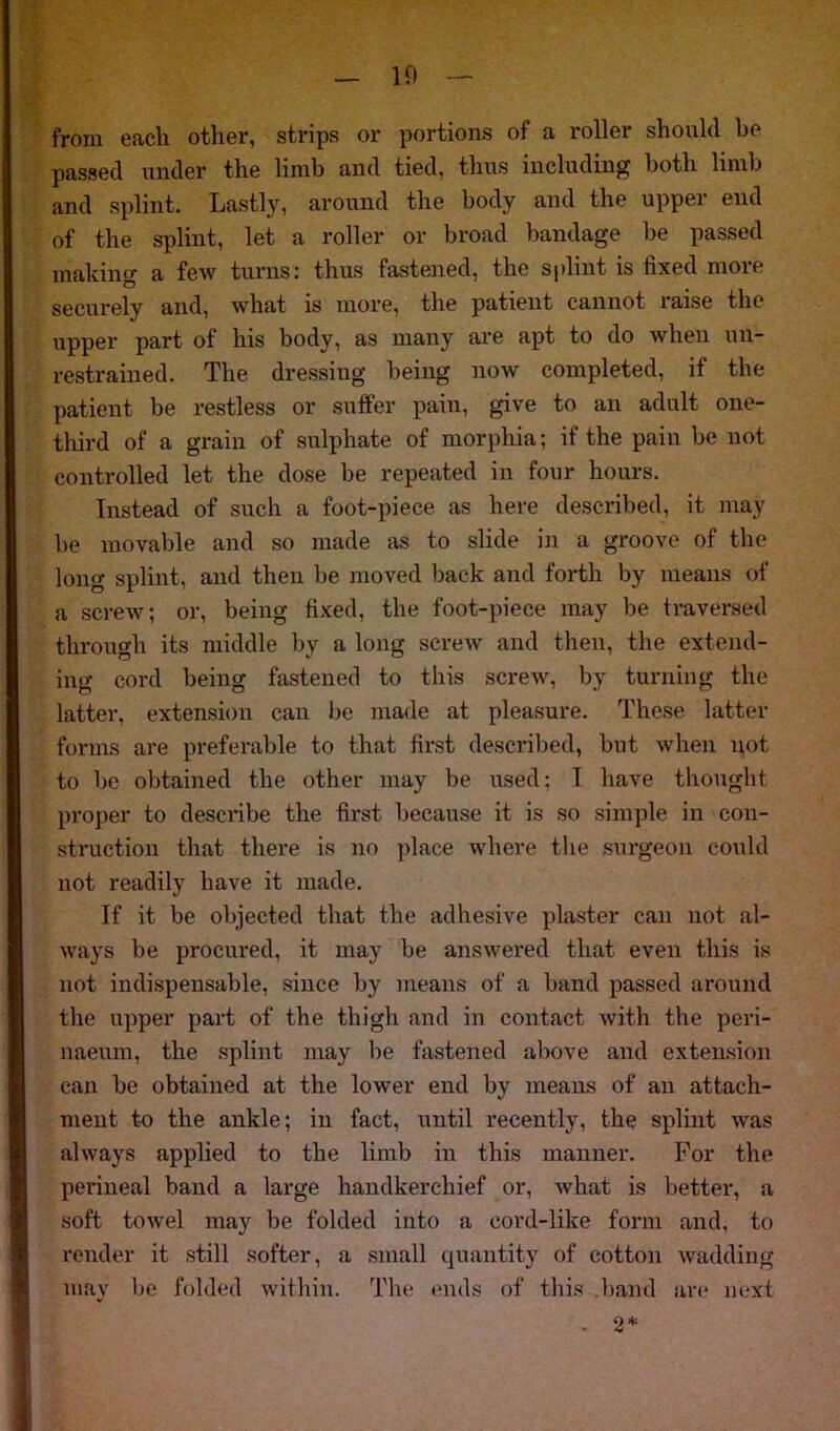 10 from each other, strips or portions of a roller should be passed under the limb and tied, thus including both limb and splint. Lastly, around the body and the upper end of the splint, let a roller or broad bandage be passed making a few turns: thus fastened, the splint is fixed more securely and, what is more, the patient cannot raise the upper part of his body, as many are apt to do when un- restrained. The dressing being now completed, if the patient be restless or suffer pain, give to an adult one- third of a grain of sulphate of morphia; if the pain be not controlled let the dose be repeated in four hours. Instead of such a foot-piece as here described, it may be movable and so made as to slide in a groove of the long splint, and then be moved back and forth by means of a screw; or, being fixed, the foot-piece may be traversed through its middle by a long screw and then, the extend- ing cord being fastened to this screw, by turning the latter, extension can be made at pleasure. These latter forms are preferable to that first described, but when not to be obtained the other may be used; T have thought proper to describe the first because it is so simple in con- struction that there is no place where the surgeon could not readily have it made. If it be objected that the adhesive plaster can not al- ways be procured, it may be answered that even this is not indispensable, since by means of a band passed around the upper part of the thigh and in contact with the peri- naeum, the splint may be fastened above and extension can be obtained at the lower end by means of an attach- ment to the ankle; in fact, until recently, the splint was always applied to the limb in this manner. For the perineal band a large handkerchief or, what is better, a soft towel may be folded into a cord-like form and, to render it still softer, a small quantity of cotton wadding may be folded within. The ends of this band are next . 2*