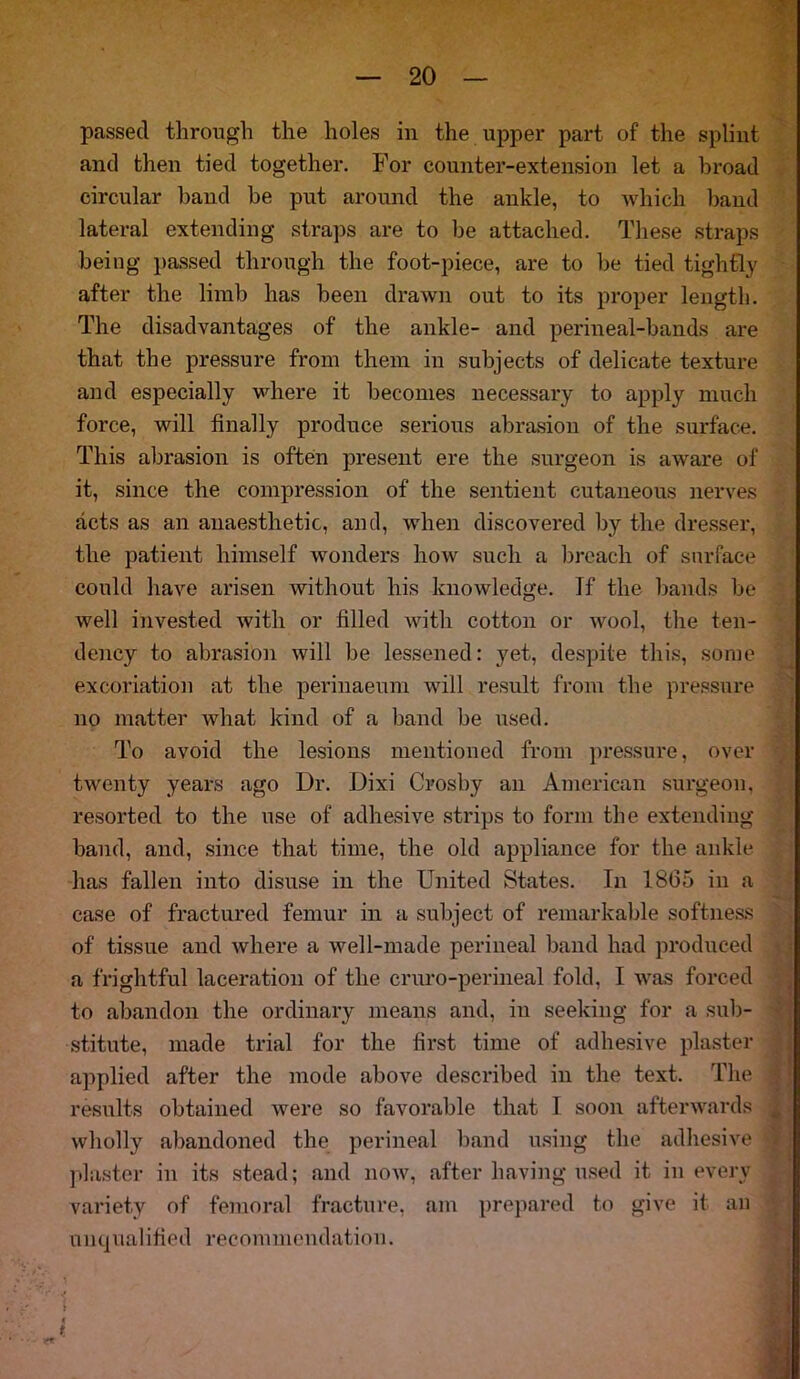 passed through the holes in the upper part of the splint and then tied together. For counter-extension let a broad circular hand be put around the ankle, to which hand lateral extending straps are to be attached. These straps being passed through the foot-piece, are to be tied tightly after the limb has been drawn out to its proper length. The disadvantages of the ankle- and perineal-bands are that the pressure from them in subjects of delicate texture and especially where it becomes necessary to apply much force, will finally produce serious abrasion of the surface. This abrasion is often present ere the surgeon is aware of it, since the compression of the sentient cutaneous nerves acts as an anaesthetic, and, when discovered by the dresser, the patient himself wonders how such a breach of surface could have arisen without his knowledge. Tf the bands be well invested with or filled with cotton or wool, the ten- dency to abrasion will be lessened: yet, despite this, some excoriation at the perinaeum will result from the pressure no matter what kind of a band be used. To avoid the lesions mentioned from pressure, over twenty years ago Ur. Dixi Crosby an American surgeon, resorted to the use of adhesive strips to form the extending band, and, since that time, the old appliance for the ankle has fallen into disuse in the United States. In 1865 in a case of fractured femur in a subject of remarkable softness of tissue and where a well-made perineal band had produced a frightful laceration of the cruro-perineal fold, I was forced to abandon the ordinary means and, in seeking for a sub- stitute, made trial for the first time of adhesive plaster applied after the mode above described in the text. The results obtained were so favorable that I soon afterwards wholly abandoned the perineal band using the adhesive plaster in its stead; and now, after having used it in every variety of femoral fracture, am prepared to give it an unqualified recommendation.
