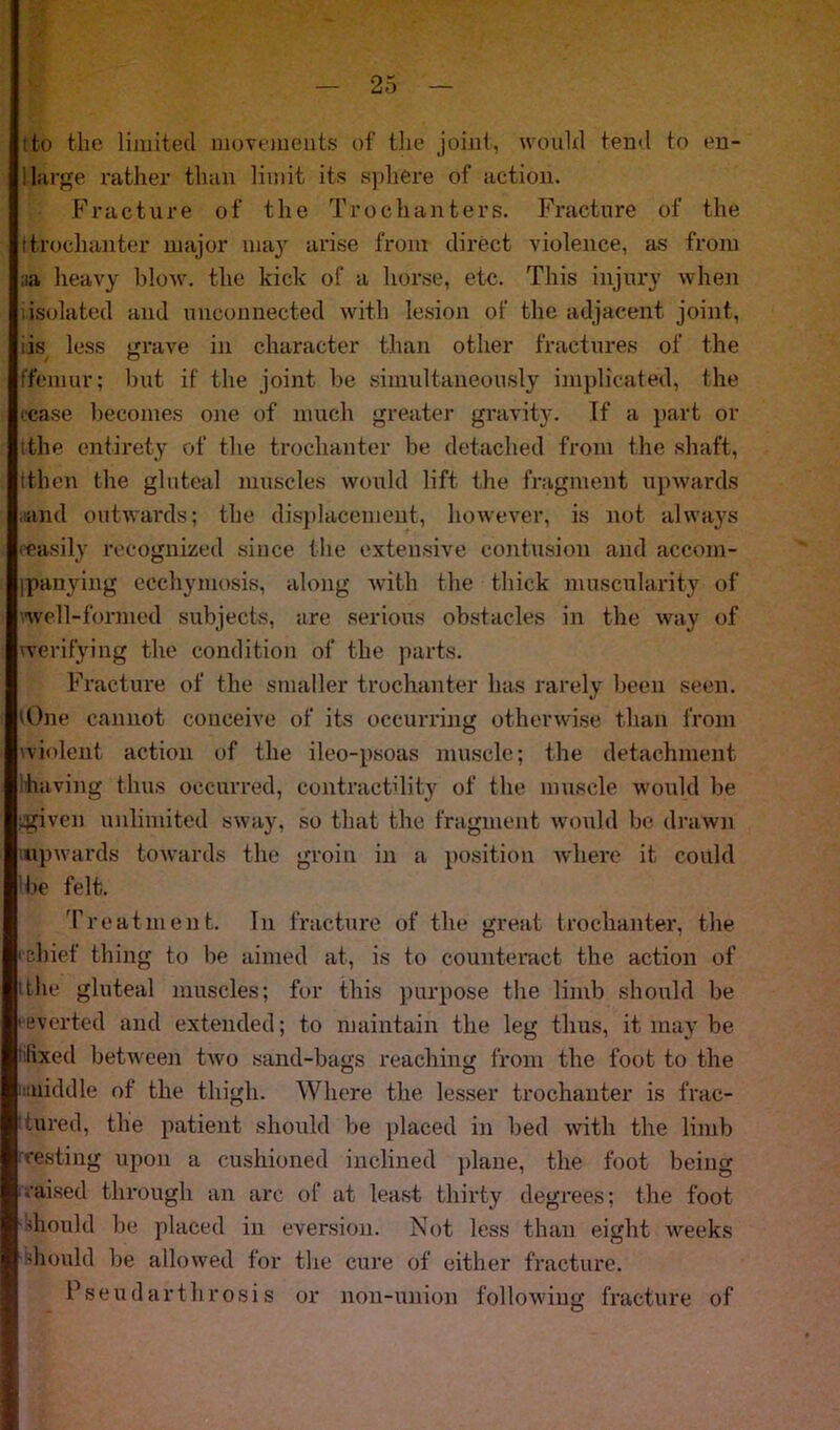 ito the limited movements of the joint, would tend to en- large rather than limit its sphere of action. Fracture of the Trochanters. Fracture of the t trochanter major may arise from direct violence, as from ;ia heavy blow, the kick of a horse, etc. This injury when isolated and unconnected with lesion of the adjacent joint, is less grave in character than other fractures of the ffemur; but if the joint be simultaneously implicated, the cease becomes one of much greater gravity. If a part or 'the entirety of the trochanter be detached from the shaft, tthen the gluteal muscles would lift the fragment upwards ;iand outwards; the displacement, however, is not always (easily recognized since the extensive contusion and accom- ipanying ecchymosis, along with the thick muscularity of well-formed subjects, are serious obstacles in the way of (verifying the condition of the parts. Fracture of the smaller trochanter has rarely been seen. 'One cannot conceive of its occurring otherwise than from 'violent action of the ileo-psoas muscle; the detachment having thus occurred, contractility of the muscle would be .given unlimited sway, so that the fragment would be drawn upwards towards the groin in a position where it could 'be felt. Treatment. In fracture of the great trochanter, the 'chief thing to be aimed at, is to counteract the action of 'the gluteal muscles; for this purpose the limb should be ( everted and extended; to maintain the leg thus, it may be fixed between two sand-bags reaching from the foot to the middle of the thigh. Where the lesser trochanter is frac- tured, the patient should be placed in bed with the limb resting upon a cushioned inclined plane, the foot being raised through an arc of at least thirty degrees; the foot Should be placed in eversion. Not less than eight weeks should be allowed for the cure of either fracture. Pseud art hr osi s or non-union following fracture of