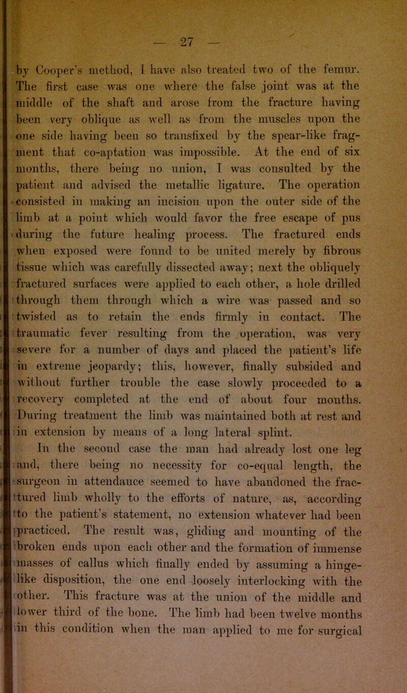 by Cooper’s method, I have also treated two of the femur. The first case was one where the false joint was at the middle of the shaft and arose from the fracture having been very oblique as well as from the muscles upon the one side having been so transfixed by the spear-like frag- ment that co-aptation was impossible. At the end of six months, there being no union, I was consulted by the patient and advised the metallic ligature. The operation consisted in making an incision upon the outer side of the limb at a point which would favor the free escape of pus ■ during the future healing process. The fractured ends when exposed were found to be united merely by fibrous tissue which was carefully dissected away; next the obliquely fractured surfaces were applied to each other, a hole drilled through them through -which a wire was passed and so • twisted as to retain the ends firmly in contact. The traumatic fever resulting from the operation, was very severe for a number of days and placed the patient’s life in extreme jeopardy; this, however, finally subsided and without further trouble the case slowly proceeded to a recovery completed at the end of about four months. During treatment the limb was maintained both at rest and in extension by means of a. long lateral splint. In the second case the man had already lost one leg and, there being no necessity for co-equal length, the surgeon in attendance seemed to have abandoned the frac- tured limb wholly to the efforts of nature, as, according to the patient’s statement, no extension whatever had been practiced. The result was, gliding and mounting of the broken ends upon each other and the formation of immense masses of callus which finally ended by assuming a hinge- like disposition, the one end loosely interlocking Avith the other. This fracture was at the union of the middle and lower third of the bone. The limb had been twelve months in this condition when the man applied to me for surgical