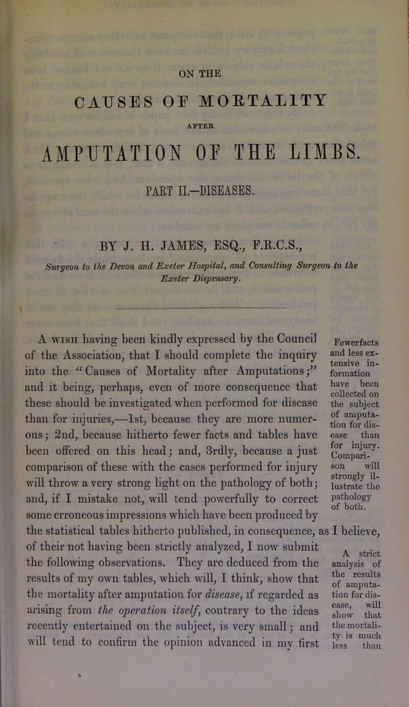 ON THE CAUSES OE MOETALITY AFTER AMPUTATION OF THE LIMBS. PAET II-DISEASES. BY J. H. JAMES, ESQ., F.K.C.S., Surgeon to the Devon and Exeter Hospital, and Consulting Surgeon to the Exeter Dispensary. A WISH having been kindly expressed by the Council of the Association, that I should complete the inquiry into the '^Causes of Mortality after Amputations;” and it being, perhaps, even of more consequence that these should be investigated when performed for disease than for injuries,—1st, because they are more numer- ous ; 2nd, because hitherto fewer facts and tables have been offered on this head; and, 3rdly, because a just comparison of these with the cases performed for injury will throw a very strong light on the pathology of both; and, if I mistake not, wall tend powerfully to correct some erroneous impressions which have been produced by the statistical tables hitherto published, in consequence, as I believe, of their not having been stidctly analyzed, I now submit ^ SulTlCu the following observations. They are deduced from the analysis of results of my own tables, which will, I think, show that the mortality after amputation for disease, if regarded as tion fordis- arising from the operation itself, contrary to the ideas ^lat recently entertained on the subject, is very small; and themortali- will tend to confirm the opinion advanced in my first iJss^ than Fewer facts and less ex- tensive in-' formation have been collected on the subject of amputa- tion for dis- ease than for injury. Compari- son will strongly il- lustrate the pathology of both. S