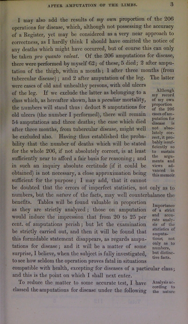 I may also add the results of my own proportion of the 206 operations for disease, which, although not possessing the accuraey of a Register, yet may be considered as a very near approach to correctness, as I hardly think I should have omitted the notice of any deaths which might have occurred, but of course this can only be taken pro quanto valeat. Of the 206 amputations for disease, there were performed by myself 62; of these, 5 died; 2 after ampu- tation of the thigh, within^ a month; 1 after three months (from tubercular disease); and 2 after amputation of the leg. The latter were cases of old and unhealthy persons, with old ulcers of the leg. If we exclude the latter as belonging to a class which, as hereafter shown, has a peculiar mortality, the numbers will stand thus: deduct 8 amputations for old ulcers (the number I performed), there will remain 54 amputations and three deaths; the case which died after three months, from tubercular disease, might well be excluded also. Having thus established the proba- bility that the number of deaths which will be stated for the whole 206, if not absolutely correct, is at least sufficiently near to afford a fair basis for reasoning; and in such an inquiry absolute certitude (if it could be obtained) is not necessary, a close approximation being sufficient for the purpose; I may add, that it cannot be doubted that the errors of imperfect statistics, not only as to numbers, but the nature of the facts, may well counterbalance the benefits. Tables will be found valuable in proportion as they are strictly analyzed ; those on amputation would induce the impression that from 20 to 25 per cent, of amputations perish; but let the examination be strictly carried out, and then it will be found that this formidable statement disappears, as regards ampu- tations for disease; and it will be a matter of some surprise, I believe, when the subject is fully investigated, to see how seldom the operation proves fatal in situations compatible with health, excepting for diseases of a particular class; and this is the point on which I shall next enter. To reduce the matter to some accurate test, I have Analysis ac- classed the amputations for disease under the following the*^'naturc Although my record of my own proportion of the 206 cases of am- putation for disease is not abso- lutely cor- rect, it pro- bably is suf- ficiently so to sustain the argu- ments and views ad- vanced in this memoir Importance of a strict and accu- rate analy- sis of the statistics of amputa- tions', not only as to numbers, but distinc- tive facts.