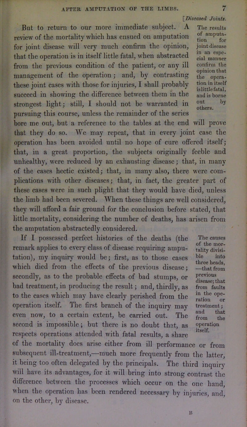 of amputa- tion for joint disease in an espe- cial manner confirm the opinion that the opera- tion in itself is little fatal, and is borne out by others. APTER AMPUTATION OP THE LIMBS. 7 \_Diseased Joints. But to return to our more immediate subject. A The results review of the mortality which has ensued on amputation for joint disease will very much confirm the opinion, that the operation is in itself little fatal, when abstracted from the previous condition of the patient, or any ill management of the operation; and, by contrasting these joint cases with those for injuries, I shall probably succeed in showing the difference between them in the strongest light; still, I should not be warranted in pursuing this course, unless the remainder of the series bore me out, but a reference to the tables at the end will prove that they do so. We may repeat, that in every joint case the operation has been avoided until no hope of cure offered itself; that, in a great proportion, the subjects originally feeble and unhealthy, were reduced by an exhausting disease; that, in many of the cases hectic existed; that, in many also, there were com- plications with other diseases; that, in fact, the greater part of these cases were in such plight that they would have died, unless the limb had been severed. When these things are well considered, they will afford a fair ground for the conclusion before stated, that little mortality, considering the number of deaths, has arisen from the amputation abstractedly considered. If I possessed perfect histories of the deaths (the remark applies to every class of disease requiring ampu- tation), my inquiry would be; first, as to those cases which died from the effects of the previous disease; secondly, as to the probable effects of bad stumps, or bad treatment, in producing the result; and, thirdly, as to the cases which may have clearly perished from the operation itself. The first branch of the inquiry may even now, to a certain extent, be carried out. The second is impossible; but there is no doubt that, as respects operations attended with fatal results, a share of the mortality does arise either from ill performance or from subsequent ill-treatment,—much more frequently from the latter, it being too often delegated by the principals. The third inquiry will have its advantages, for it will bring into strong contrast the difference between the processes which occur on the one hand, when the operation has been rendered necessary by injuries, and, on the other, by disease. The causes of the mor- tality divisi- ble into three heads, —that from previous disease; that from faults in the ope- ration or treatment; and that from the operation itself. B