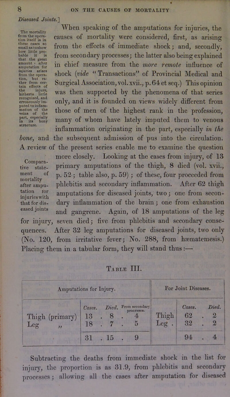 The mortality from the opera- tion itself is in these cases so small as to show how little pro- hahle it is that the great amount • after amputation for injuriet arises from the opera- tion, but ra- 'ther from cer- tain effects of the injury, hitherto little recognized, and erroneously im- puted to iiidam- mation of the veins of the part, especially in its bony Btrocture. 8 ON THE CAUSES OF MORTALITY Diseased Joints.'] When speaking of the amputations for injuries, the causes of mortality were considered, first, as arising from the effects of immediate shock; and, secondly, from secondary processes; the latter also being explained in chief measure from the more remote influence of shock {vide “Transactions” of Provincial Medical and Surgical Association, vol. xvii., p. 64 et seq.) This opinion was then supported by the phenomena of that series only, and it is founded on views widely different from those of men of the highest rank in the profession, many of whom have lately imputed them to venous inflammation originating in the part, especially in the hone, and the subsequent admission of pus into the circulation. A review of the present series enable me to examine the question more closely. Looking at the cases from injury, of 13 primary amputations of the thigh, 8 died (vol. xvii., p. 52; table also, p. 59); of these, four proceeded from phlebitis and secondary inflammation. After 62 thigh amputations for diseased joints, two; one from secon- dary inflammation of the brain; one from exhaustion and gangrene. Again, of 18 amputations of the leg for injury, seven died; five from phlebitis and secondary conse- quences. After 32 leg amputations for diseased joints, two only (No. 120, from irritative fever; No. 288, from hsematemesis.) Placing them in a tabular form, they will stand thus:— Compara- tive state- ment of mortality after ampu- tation for injuries with that for dis- eased joints Table III. Amputations for Injury. For Joint Diseases. 1 Thigh (primary) Leg „ Cases. Died. secondary processes* 13 . 8 . 4 18 . 7 . 5 1 1 Thigh i Leg . ! Cases. Died. 62 . 2 32 . 2 31 . 15 . 9 94 . 4 Subtracting the deaths from immediate shock in the list for injury, the proportion is as 31.9, from phlebitis and secondary processes; allowing all the cases after amputation for diseased