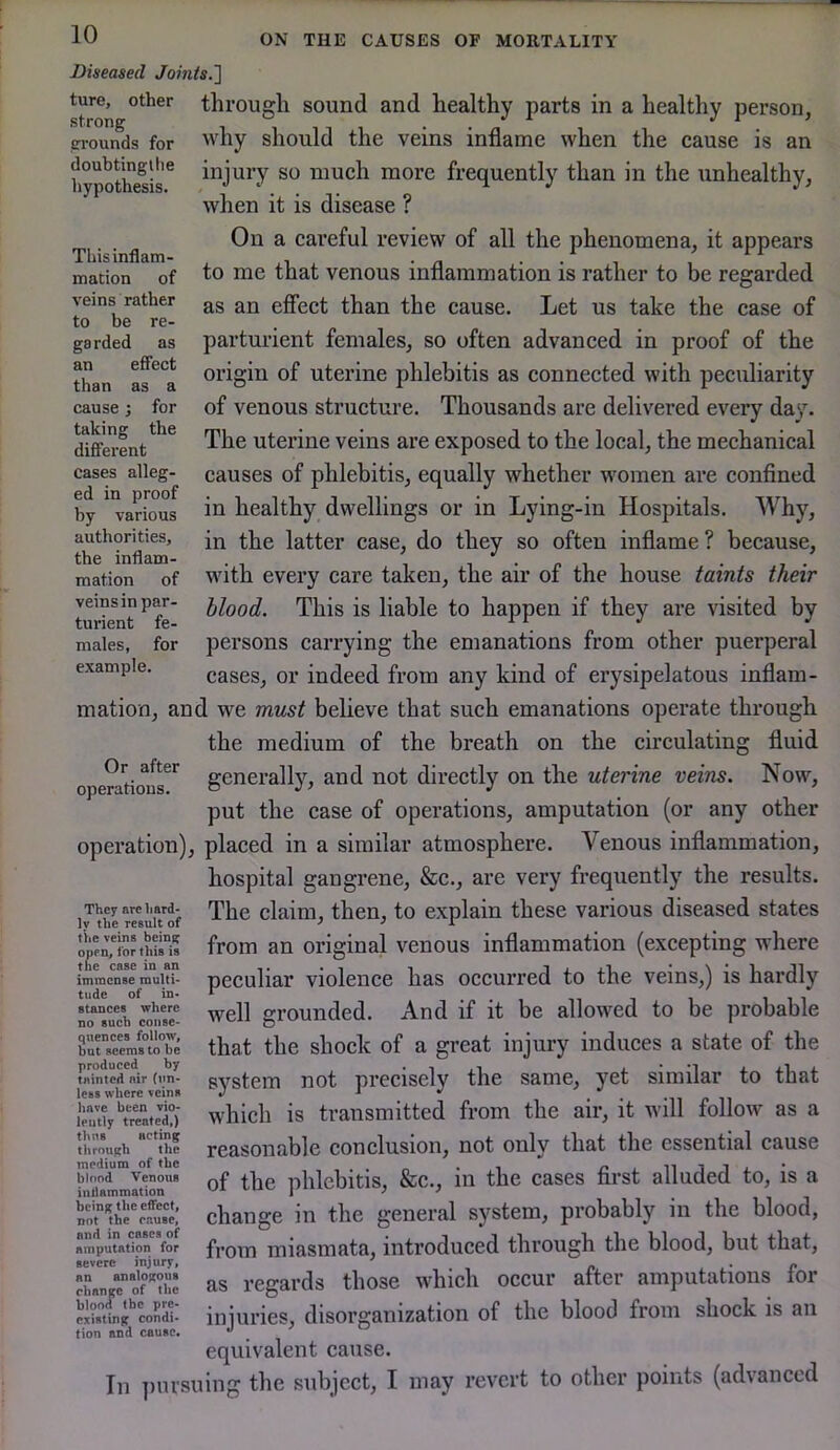 Diseased Joints.'] ture, other through sound and healthy parts in a healthy person, why should the veins inflame when the cause is an grounds for doubtingtlie hypothesis. This inflam- mation of veins rather to be re- garded as an effect than as a cause; for taking the dififerent cases alleg- ed in proof by various authorities, the inflam- mation of veins in par- turient fe- males, for example. injury so much more frequently than in the unhealthy, when it is disease ? On a careful review of all the phenomena, it appears to me that venous inflammation is rather to be regarded as an effect than the cause. Let us take the case of parturient females, so often advanced in proof of the origin of uterine phlebitis as connected with peculiarity of venous structure. Thousands are delivered every day. The uterine veins are exposed to the local, the mechanical causes of phlebitis, equally whether women are confined in healthy dwellings or in Lying-in Hospitals. Why, in the latter case, do they so often inflame? because, wdth every care taken, the air of the house taints their blood. This is liable to happen if they are visited by persons carrying the emanations from other puerperal cases, or indeed from any kind of erysipelatous inflam- mation, and we must believe that such emanations operate through the medium of the breath on the circulating fluid operatiour*^ generally, and not directly on the uterine veins. Now, put the case of operations, amputation (or any other operation), placed in a similar atmosphere. Venous inflammation, hospital gangrene, &c., are very frequently the results. The claim, then, to explain these various diseased states from an original venous inflammation (excepting where peculiar violence has occurred to the veins,) is hardly well grounded. And if it be allowed to be probable that the shock of a great injury induces a state of the system not precisely the same, yet similar to that w'hich is transmitted from the air, it will follow as a reasonable conclusion, not only that the essential cause of the phlebitis, &c., in the cases first alluded to, is a change in the general system, probably in the blood, from miasmata, introduced through the blood, but that, as regards those which occur after amputations for injuries, disorganization of the blood from shock is an equivalent cause. In ])iu’suing the subject, I may revert to other points (advanced They arc hard- ly the result of tVie veins beinf? open, for this is the case in an immense multi- tude of in- stances where no such conse- quences follow, but seems to be produced by tninted air (un- less where veins have been vio- lently treated,) thus acting through the medium of the blood Venous inilammation being the effect, not the cause, and in cases of amputation for severe injury, an analogous change of the blood the pre- existing condi- tion and cause.